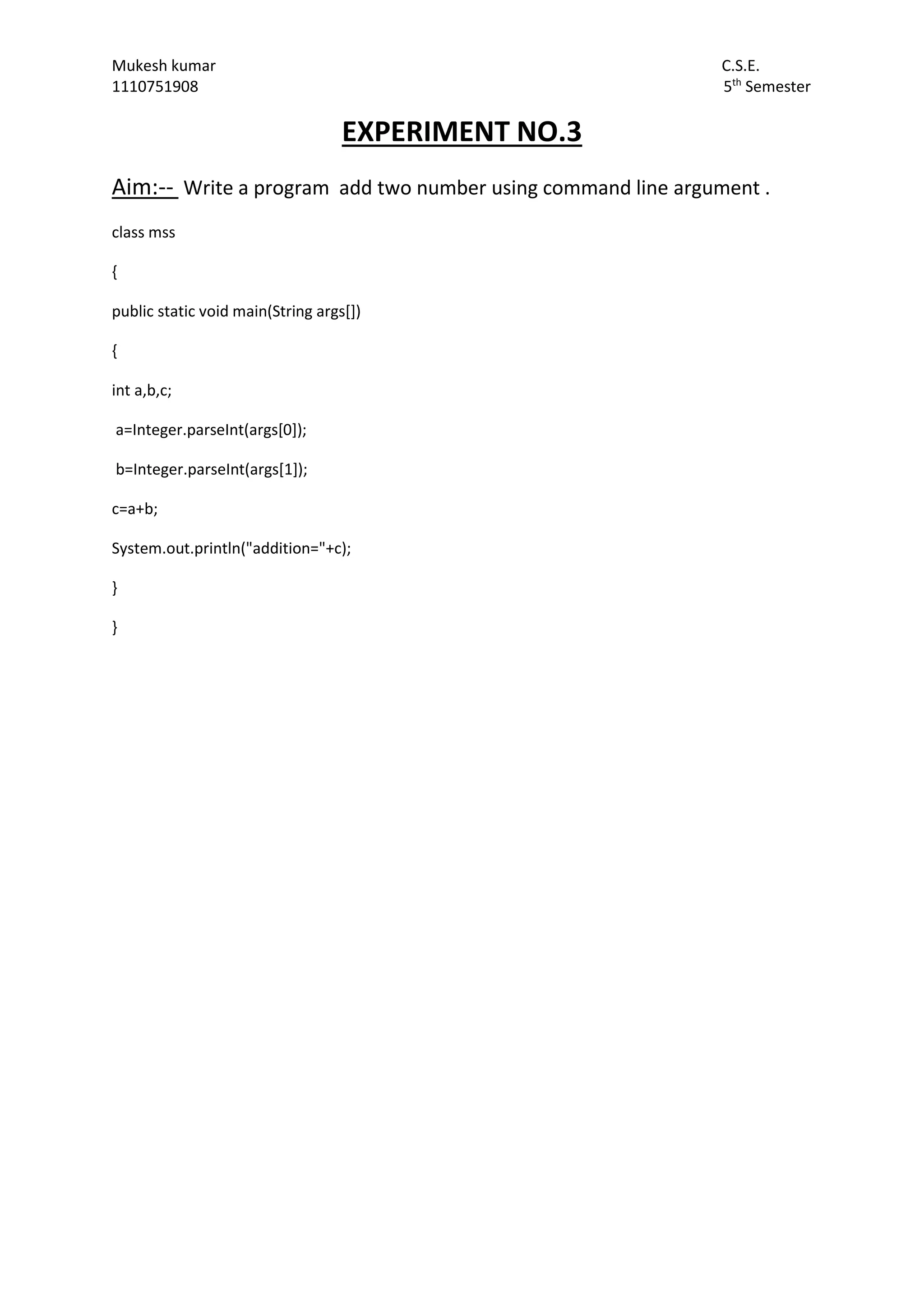 Mukesh kumar C.S.E.
1110751908 5th
Semester
EXPERIMENT NO.3
Aim:-- Write a program add two number using command line argument .
class mss
{
public static void main(String args[])
{
int a,b,c;
a=Integer.parseInt(args[0]);
b=Integer.parseInt(args[1]);
c=a+b;
System.out.println("addition="+c);
}
}
 