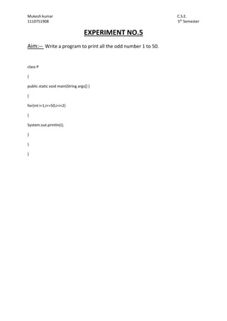 Mukesh kumar C.S.E.
1110751908 5th
Semester
EXPERIMENT NO.5
Aim:-- Write a program to print all the odd number 1 to 50.
class P
{
public static void main(String args[] )
{
for(int i=1;i<=50;i=i+2)
{
System.out.println(i);
}
}
}
 