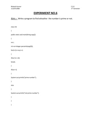 Mukesh kumar C.S.E.
1110751908 5th
Semester
EXPERIMENT NO.6
Aim:-- Write a program to find wheather the number is prime or not.
class mk
{
public static void main(String args[])
{
int i;
int no=Integer.parseInt(args[0]);
for(i=2;i<=no;i++)
{
if(no % i==0)
break;
}
if(no==i)
{
System.out.println("prime number");
}
else
{
System.out.println("not prime number");
}
}
}
 