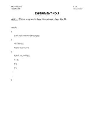 Mukesh kumar C.S.E.
1110751908 5th
Semester
EXPERIMENT NO.7
Aim:-- Write a program to show fibonsci series from 1 to 21.
class ms
{
public static void main(String args[])
{
int a=1,b=0,t;
for(int i=1;i<=21;i++)
{
System.out.println(a);
t=a+b;
b=a;
a=t;
}
}
}
 