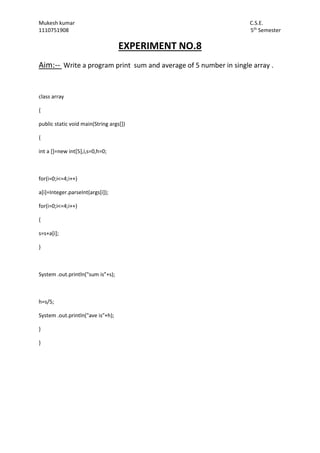 Mukesh kumar C.S.E.
1110751908 5th
Semester
EXPERIMENT NO.8
Aim:-- Write a program print sum and average of 5 number in single array .
class array
{
public static void main(String args[])
{
int a []=new int[5],i,s=0,h=0;
for(i=0;i<=4;i++)
a[i]=Integer.parseInt(args[i]);
for(i=0;i<=4;i++)
{
s=s+a[i];
}
System .out.println("sum is"+s);
h=s/5;
System .out.println("ave is"+h);
}
}
 