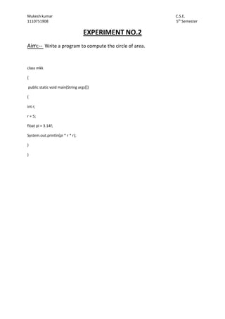 Mukesh kumar C.S.E.
1110751908 5th
Semester
EXPERIMENT NO.2
Aim:-- Write a program to compute the circle of area.
class mkk
{
public static void main(String args[])
{
int r;
r = 5;
float pi = 3.14f;
System.out.println(pi * r * r);
}
}
 