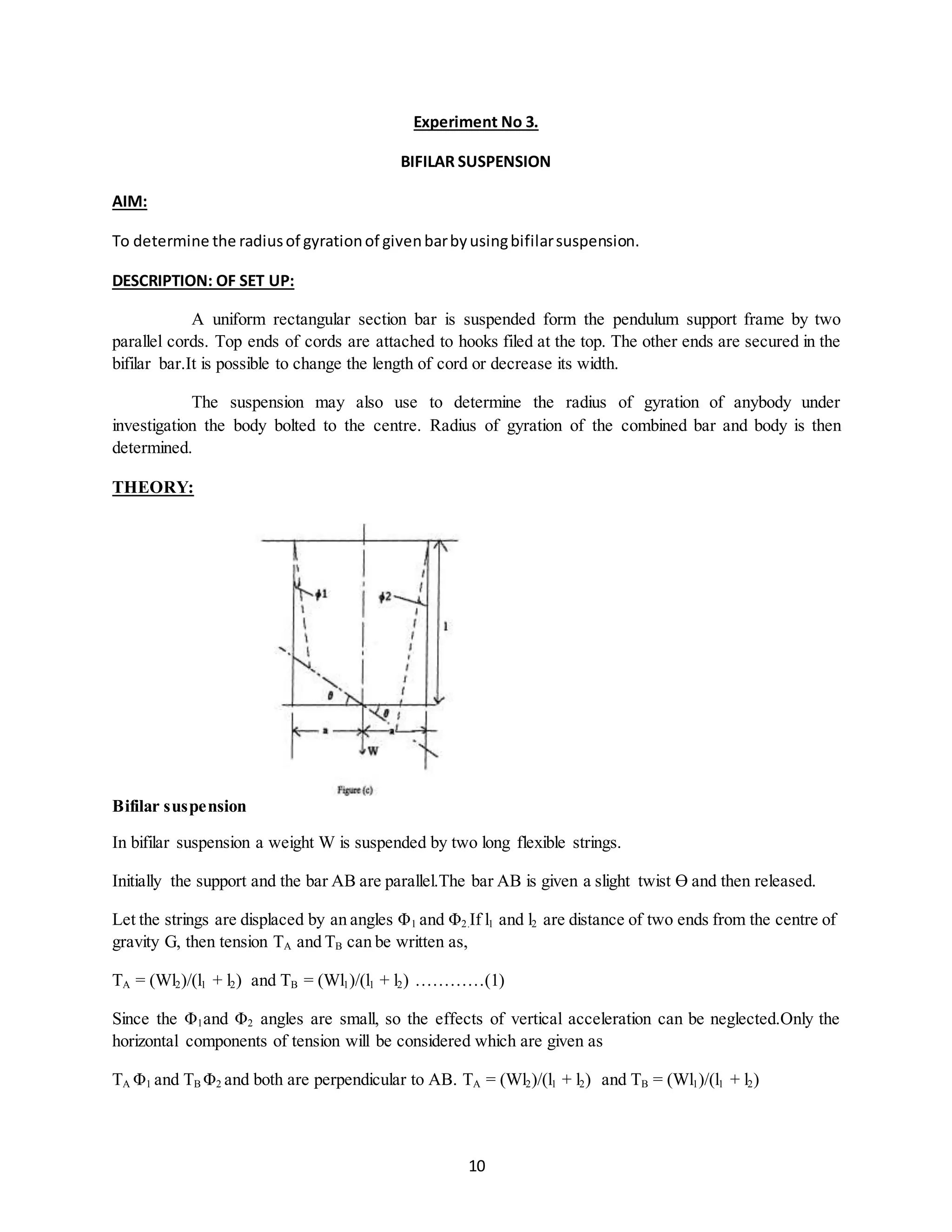 10
Experiment No 3.
BIFILAR SUSPENSION
AIM:
To determine the radiusof gyrationof givenbarbyusingbifilarsuspension.
DESCRIPTION: OF SET UP:
A uniform rectangular section bar is suspended form the pendulum support frame by two
parallel cords. Top ends of cords are attached to hooks filed at the top. The other ends are secured in the
bifilar bar.It is possible to change the length of cord or decrease its width.
The suspension may also use to determine the radius of gyration of anybody under
investigation the body bolted to the centre. Radius of gyration of the combined bar and body is then
determined.
THEORY:
Bifilar suspension
In bifilar suspension a weight W is suspended by two long flexible strings.
Initially the support and the bar AB are parallel.The bar AB is given a slight twist Ɵ and then released.
Let the strings are displaced by an angles Φ1 and Φ2.If l1 and l2 are distance of two ends from the centre of
gravity G, then tension TA and TB can be written as,
TA = (Wl2)/(l1 + l2) and TB = (Wl1)/(l1 + l2) …………(1)
Since the Φ1and Φ2 angles are small, so the effects of vertical acceleration can be neglected.Only the
horizontal components of tension will be considered which are given as
TA Φ1 and TB Φ2 and both are perpendicular to AB. TA = (Wl2)/(l1 + l2) and TB = (Wl1)/(l1 + l2)
 