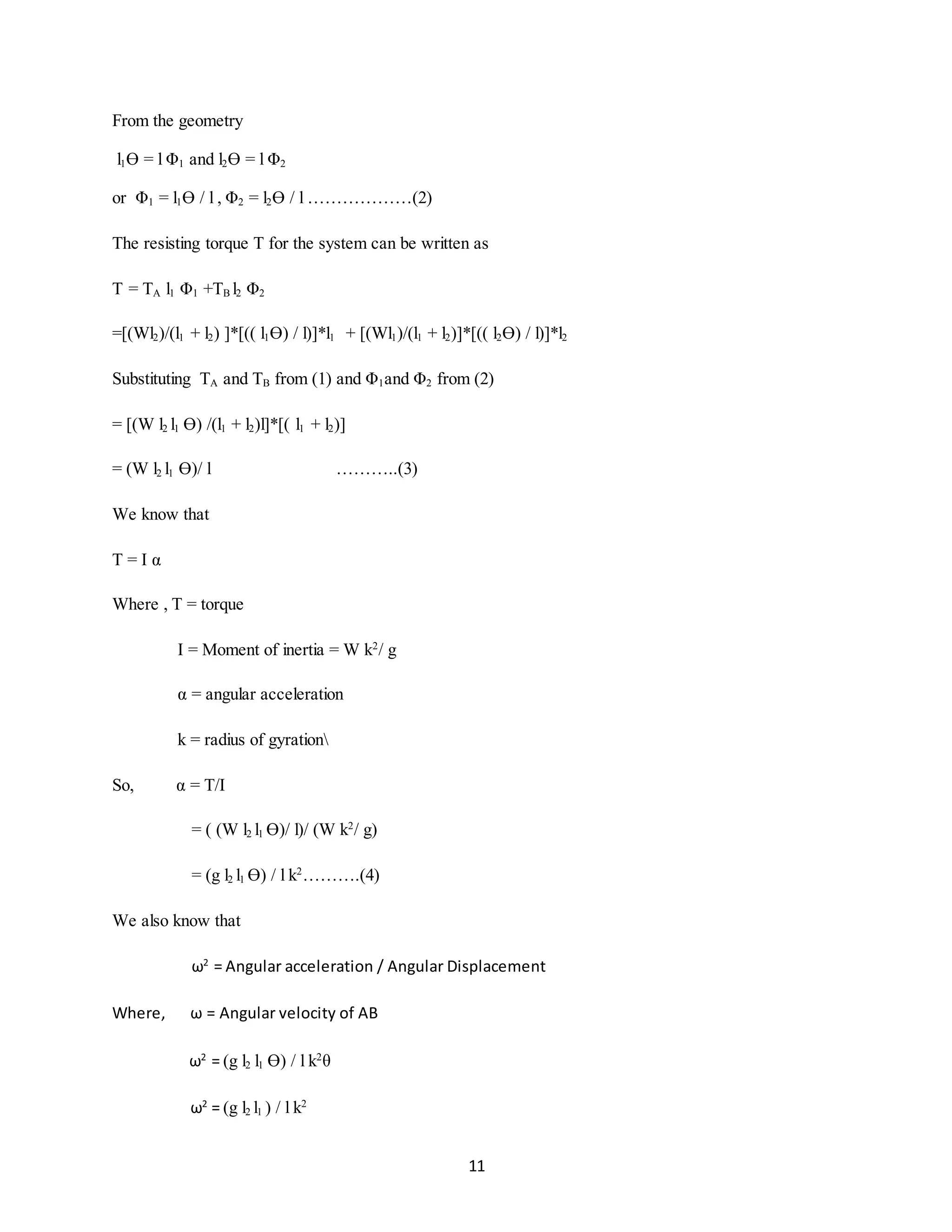 11
From the geometry
l1Ɵ = l Φ1 and l2Ɵ = l Φ2
or Φ1 = l1Ɵ / l , Φ2 = l2Ɵ / l ………………(2)
The resisting torque T for the system can be written as
T = TA l1 Φ1 +TB l2 Φ2
=[(Wl2)/(l1 + l2) ]*[(( l1Ɵ) / l)]*l1 + [(Wl1)/(l1 + l2)]*[(( l2Ɵ) / l)]*l2
Substituting TA and TB from (1) and Φ1and Φ2 from (2)
= [(W l2 l1 Ɵ) /(l1 + l2)l]*[( l1 + l2)]
= (W l2 l1 Ɵ)/ l ………..(3)
We know that
T = I α
Where , T = torque
I = Moment of inertia = W k2
/ g
α = angular acceleration
k = radius of gyration
So, α = T/I
= ( (W l2 l1 Ɵ)/ l)/ (W k2
/ g)
= (g l2 l1 Ɵ) / l k2
……….(4)
We also know that
ω2
= Angular acceleration / Angular Displacement
Where, ω = Angular velocity of AB
ω2
= (g l2 l1 Ɵ) / l k2
θ
ω2
= (g l2 l1 ) / l k2
 