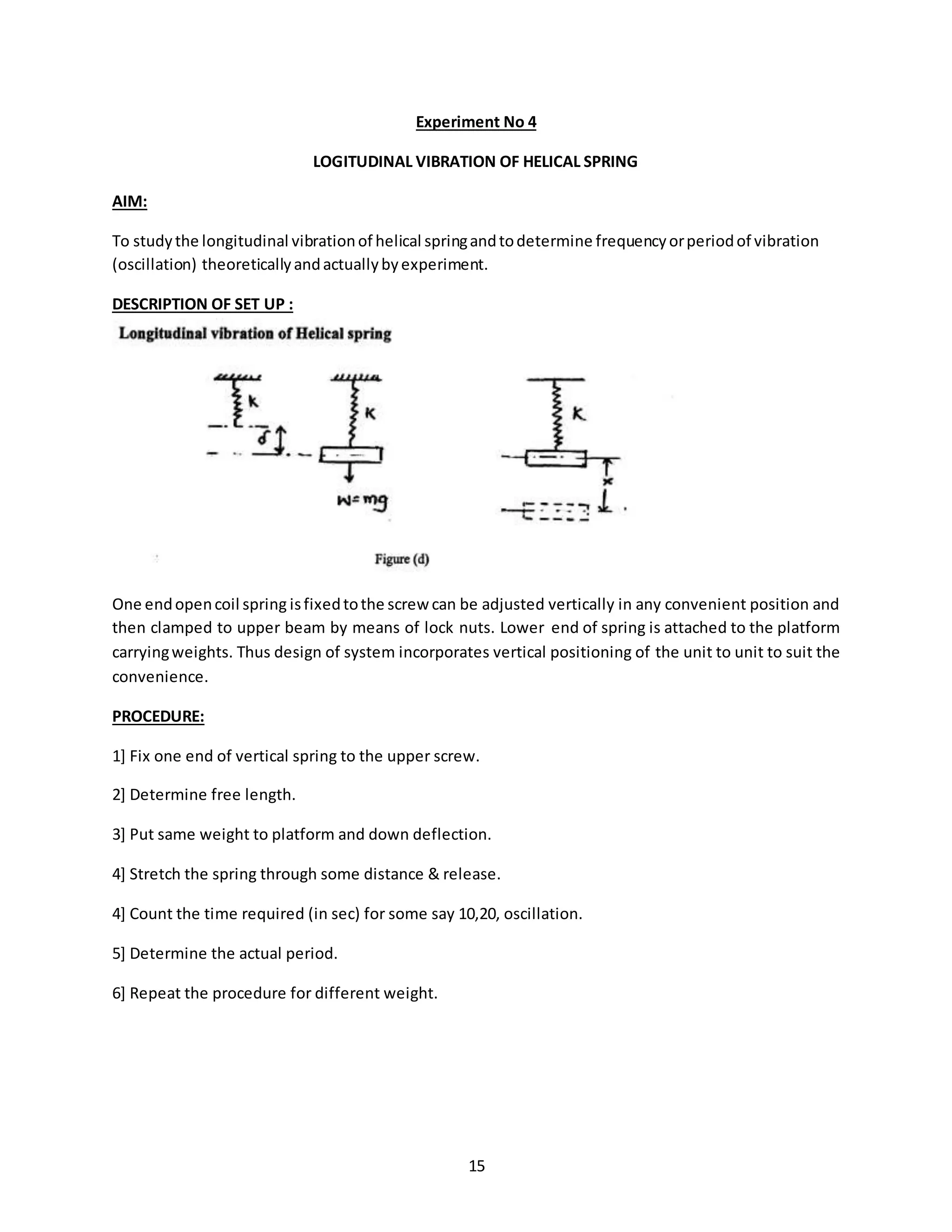15
Experiment No 4
LOGITUDINAL VIBRATION OF HELICAL SPRING
AIM:
To studythe longitudinal vibrationof helical springandtodetermine frequencyorperiodof vibration
(oscillation) theoreticallyandactuallybyexperiment.
DESCRIPTION OF SET UP :
One endopencoil spring isfixedtothe screw can be adjusted vertically in any convenient position and
then clamped to upper beam by means of lock nuts. Lower end of spring is attached to the platform
carryingweights. Thus design of system incorporates vertical positioning of the unit to unit to suit the
convenience.
PROCEDURE:
1] Fix one end of vertical spring to the upper screw.
2] Determine free length.
3] Put same weight to platform and down deflection.
4] Stretch the spring through some distance & release.
4] Count the time required (in sec) for some say 10,20, oscillation.
5] Determine the actual period.
6] Repeat the procedure for different weight.
 