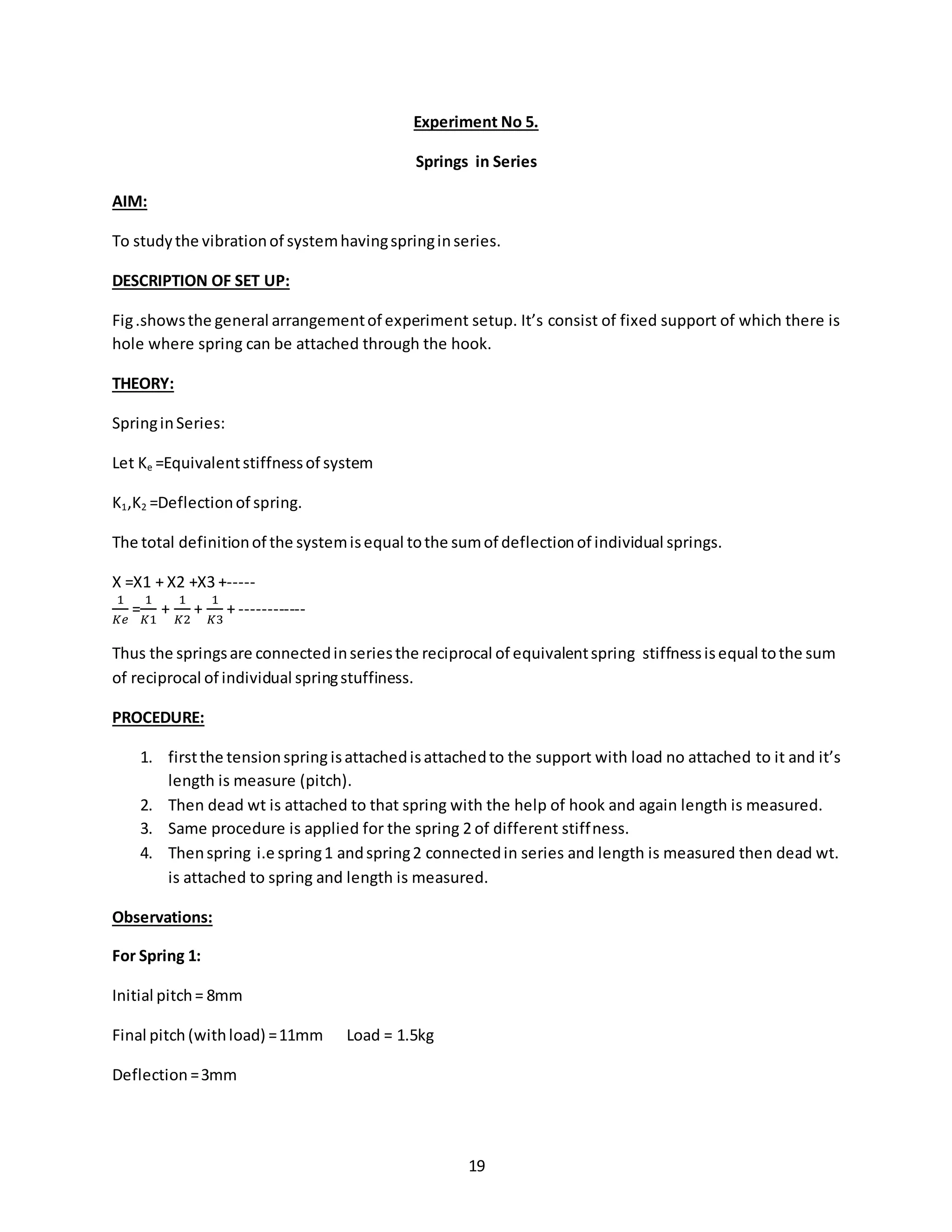 19
Experiment No 5.
Springs in Series
AIM:
To studythe vibrationof systemhavingspringinseries.
DESCRIPTION OF SET UP:
Fig.showsthe general arrangementof experiment setup. It’s consist of fixed support of which there is
hole where spring can be attached through the hook.
THEORY:
SpringinSeries:
Let Ke =Equivalentstiffnessof system
K1,K2 =Deflectionof spring.
The total definitionof the systemisequal tothe sumof deflectionof individual springs.
X =X1 + X2 +X3 +-----
1
𝐾𝑒
=
1
𝐾1
+
1
𝐾2
+
1
𝐾3
+ ------------
Thus the springsare connectedinseriesthe reciprocal of equivalentspring stiffnessisequal tothe sum
of reciprocal of individual springstuffiness.
PROCEDURE:
1. firstthe tensionspring isattachedisattachedto the support with load no attached to it and it’s
length is measure (pitch).
2. Then dead wt is attached to that spring with the help of hook and again length is measured.
3. Same procedure is applied for the spring 2 of different stiffness.
4. Thenspring i.e spring1 andspring2 connectedin series and length is measured then dead wt.
is attached to spring and length is measured.
Observations:
For Spring 1:
Initial pitch= 8mm
Final pitch (withload) =11mm Load = 1.5kg
Deflection =3mm
 