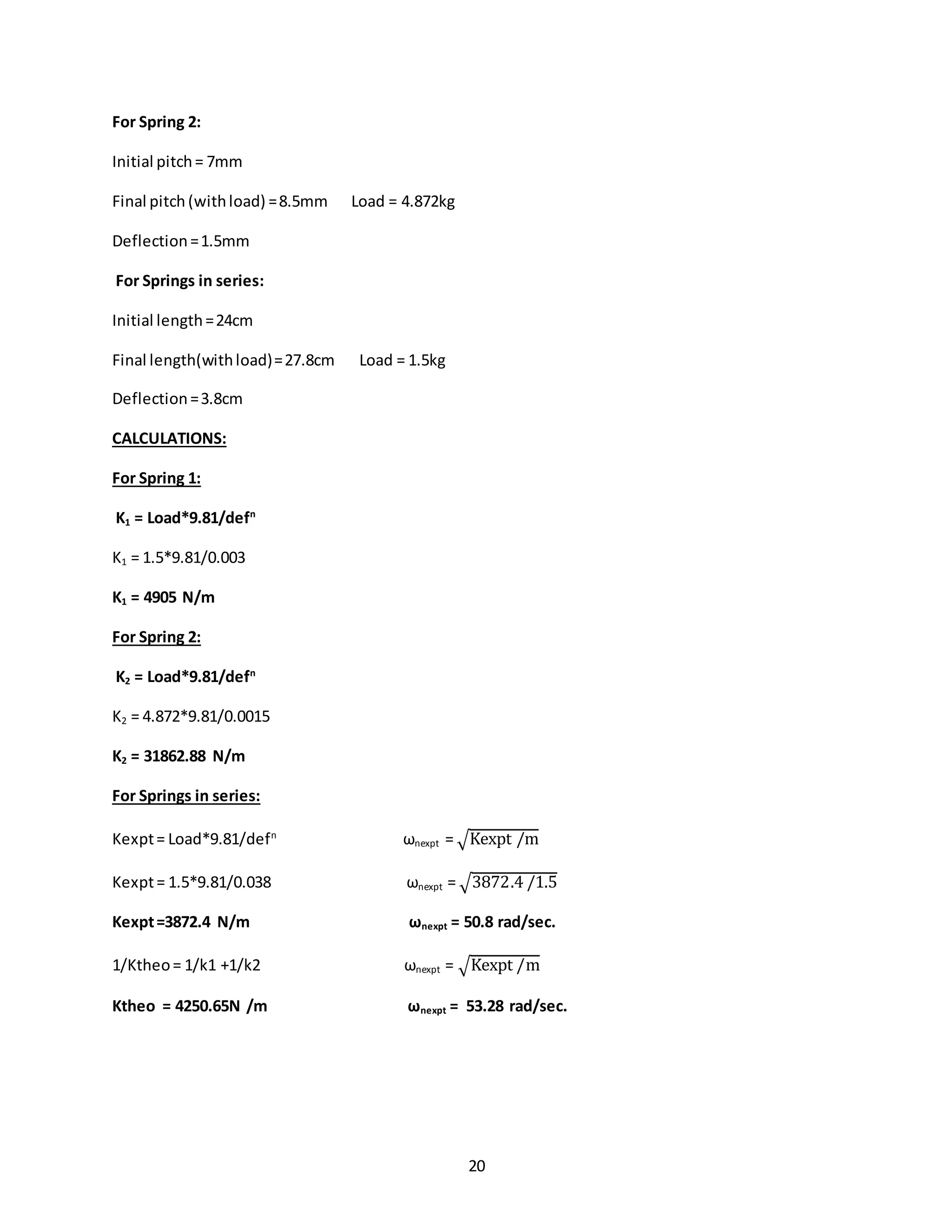 20
For Spring 2:
Initial pitch= 7mm
Final pitch (withload) =8.5mm Load = 4.872kg
Deflection=1.5mm
For Springs in series:
Initial length=24cm
Final length(withload)=27.8cm Load = 1.5kg
Deflection=3.8cm
CALCULATIONS:
For Spring 1:
K1 = Load*9.81/defn
K1 = 1.5*9.81/0.003
K1 = 4905 N/m
For Spring 2:
K2 = Load*9.81/defn
K2 = 4.872*9.81/0.0015
K2 = 31862.88 N/m
For Springs in series:
Kexpt= Load*9.81/defn
ωnexpt = √Kexpt /m
Kexpt= 1.5*9.81/0.038 ωnexpt = √3872.4 /1.5
Kexpt=3872.4 N/m ωnexpt = 50.8 rad/sec.
1/Ktheo= 1/k1 +1/k2 ωnexpt = √Kexpt /m
Ktheo = 4250.65N /m ωnexpt = 53.28 rad/sec.
 
