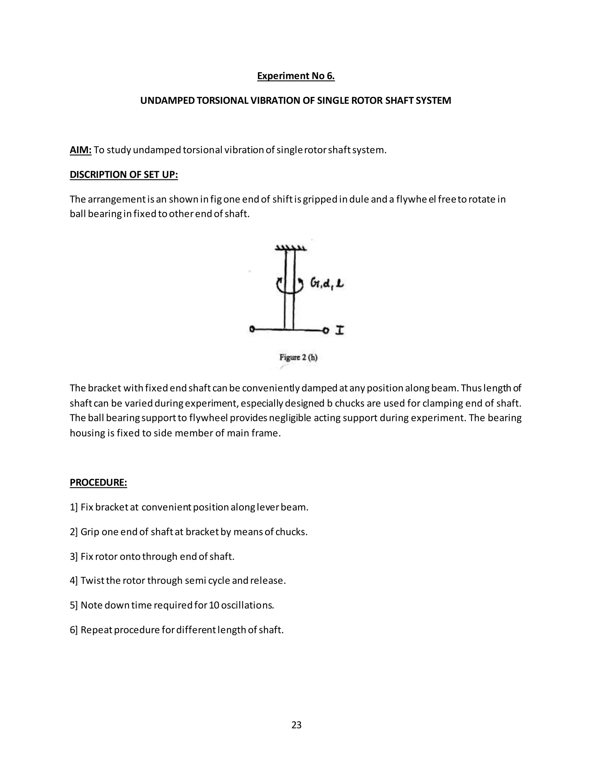 23
Experiment No 6.
UNDAMPED TORSIONAL VIBRATION OF SINGLE ROTOR SHAFT SYSTEM
AIM: To studyundampedtorsional vibrationof singlerotorshaftsystem.
DISCRIPTION OF SET UP:
The arrangementisan showninfigone endof shiftisgrippedindule anda flywheel freetorotate in
ball bearinginfixedtootherendof shaft.
The bracket withfixedendshaftcanbe convenientlydampedatanypositionalongbeam.Thuslengthof
shaftcan be variedduringexperiment,especiallydesigned b chucks are used for clamping end of shaft.
The ball bearingsupportto flywheel providesnegligible acting support during experiment. The bearing
housing is fixed to side member of main frame.
PROCEDURE:
1] Fix bracketat convenientpositionalongleverbeam.
2] Grip one endof shaftat bracketby meansof chucks.
3] Fix rotor ontothrough endof shaft.
4] Twistthe rotor through semi cycle andrelease.
5] Note downtime requiredfor10 oscillations.
6] Repeatprocedure fordifferentlengthof shaft.
 