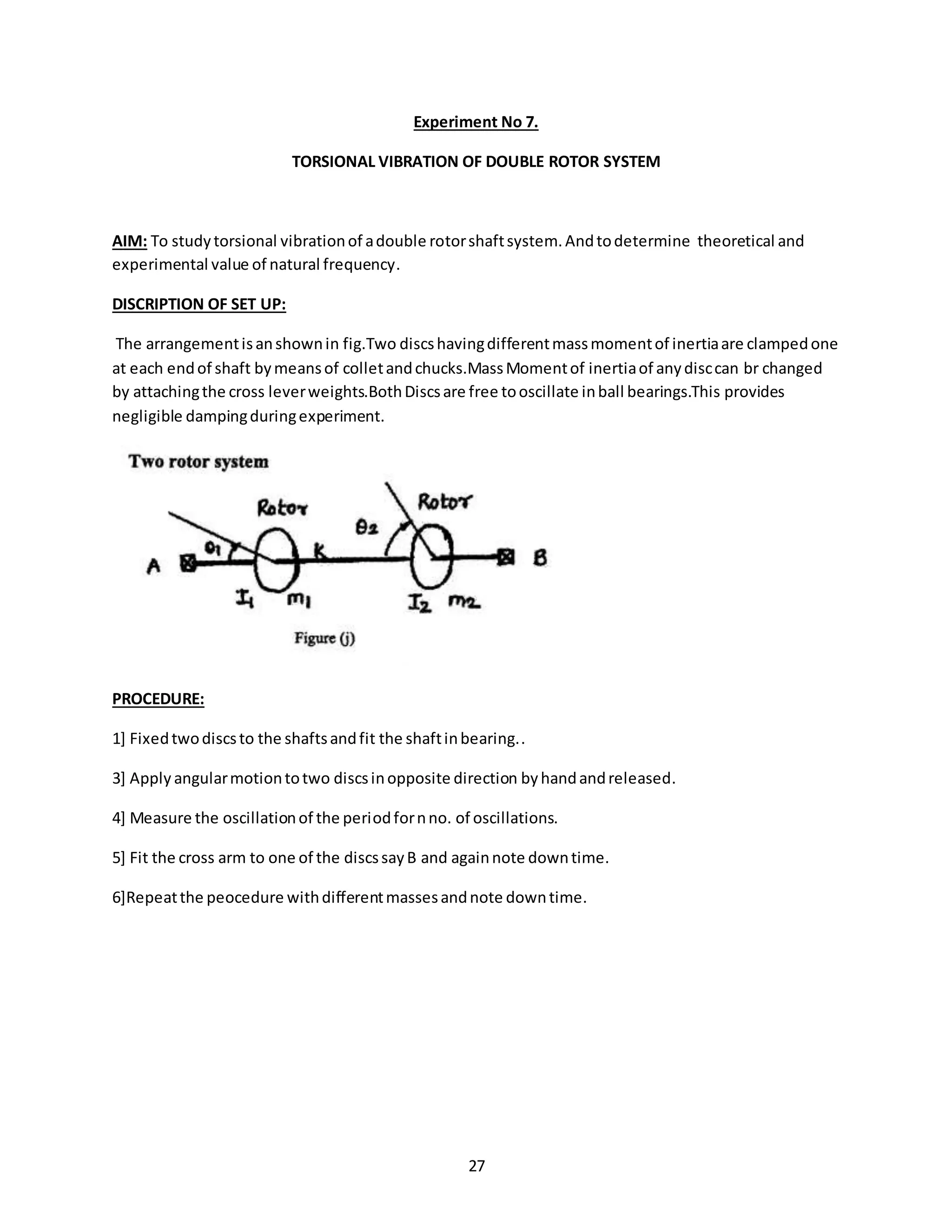 27
Experiment No 7.
TORSIONAL VIBRATION OF DOUBLE ROTOR SYSTEM
AIM: To studytorsional vibrationof adouble rotorshaftsystem.Andtodetermine theoretical and
experimental value of natural frequency.
DISCRIPTION OF SET UP:
The arrangementisanshownin fig.Two discshavingdifferentmassmomentof inertiaare clampedone
at each endof shaft bymeansof colletandchucks.MassMomentof inertiaof anydisccan br changed
by attachingthe cross leverweights.BothDiscsare free tooscillate inball bearings.This provides
negligible dampingduringexperiment.
PROCEDURE:
1] Fixedtwodiscsto the shaftsandfit the shaftinbearing..
3] Apply angularmotiontotwo discsinopposite direction byhandandreleased.
4] Measure the oscillationof the periodfornno. of oscillations.
5] Fit the cross arm to one of the discssayB and againnote downtime.
6]Repeatthe peocedure withdifferentmassesandnote downtime.
 