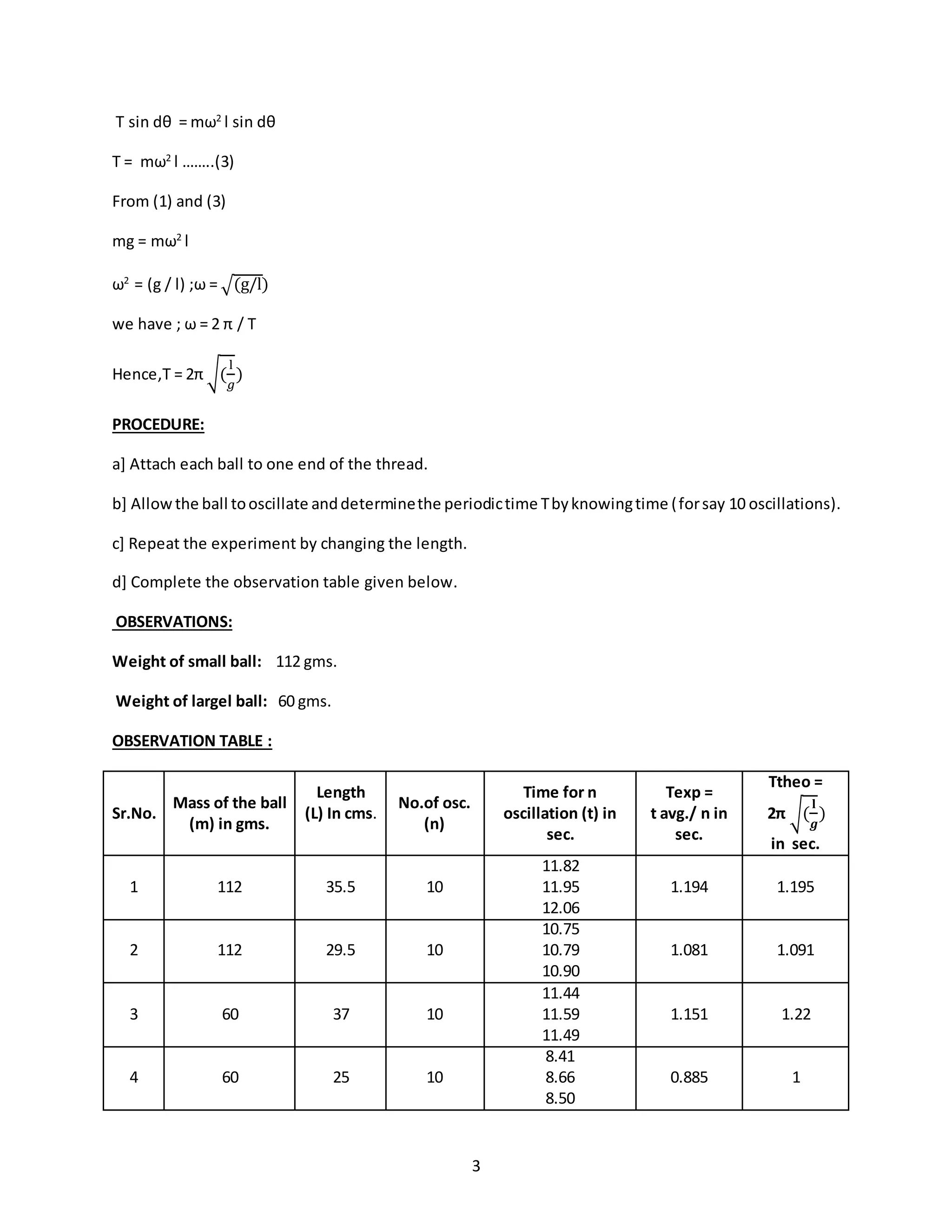 3
T sin dθ = mω2
l sin dθ
T = mω2
l ……..(3)
From (1) and (3)
mg = mω2
l
ω2
= (g / l) ;ω = √(g/l)
we have ; ω = 2 π / T
Hence,T = 2π √(
l
𝑔
)
PROCEDURE:
a] Attach each ball to one end of the thread.
b] Allowthe ball tooscillate anddeterminethe periodictime Tbyknowingtime (forsay 10 oscillations).
c] Repeat the experiment by changing the length.
d] Complete the observation table given below.
OBSERVATIONS:
Weight of small ball: 112 gms.
Weight of largel ball: 60 gms.
OBSERVATION TABLE :
Sr.No.
Mass of the ball
(m) in gms.
Length
(L) In cms.
No.of osc.
(n)
Time for n
oscillation (t) in
sec.
Texp =
t avg./ n in
sec.
Ttheo =
2π √(
𝐥
𝒈
)
in sec.
1 112 35.5 10
11.82
11.95
12.06
1.194 1.195
2 112 29.5 10
10.75
10.79
10.90
1.081 1.091
3 60 37 10
11.44
11.59
11.49
1.151 1.22
4 60 25 10
8.41
8.66
8.50
0.885 1
 