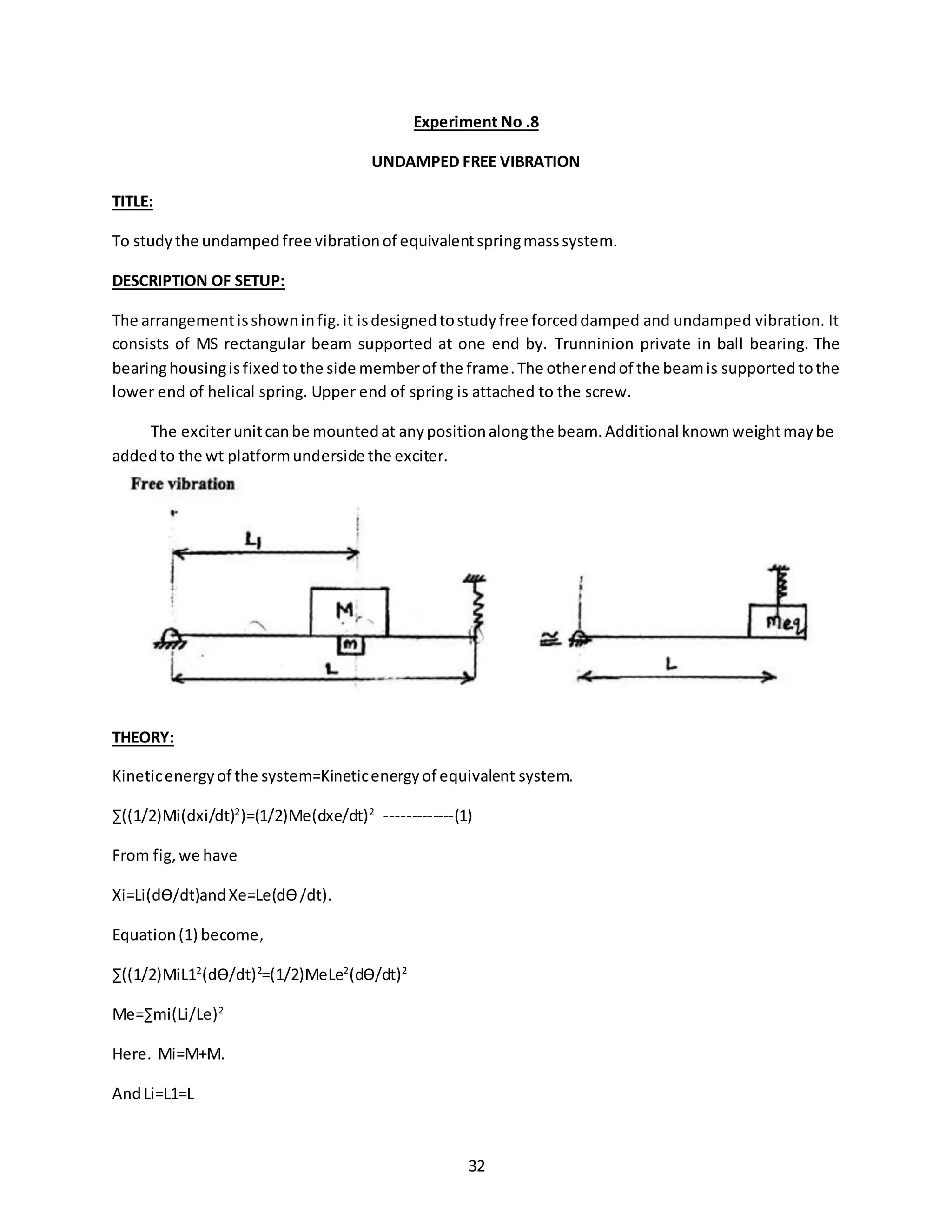 32
Experiment No .8
UNDAMPED FREE VIBRATION
TITLE:
To studythe undampedfree vibrationof equivalentspringmasssystem.
DESCRIPTION OF SETUP:
The arrangementisshowninfig.it isdesignedtostudyfree forceddamped and undamped vibration. It
consists of MS rectangular beam supported at one end by. Trunninion private in ball bearing. The
bearinghousingisfixedtothe side memberof the frame.The otherendof the beamis supportedtothe
lower end of helical spring. Upper end of spring is attached to the screw.
The exciterunitcanbe mountedat anypositionalongthe beam.Additional knownweightmaybe
addedto the wt platformunderside the exciter.
THEORY:
Kineticenergyof the system=Kineticenergyof equivalent system.
∑((1/2)Mi(dxi/dt)2
)=(1/2)Me(dxe/dt)2
-------------(1)
From fig,we have
Xi=Li(dӨ/dt)andXe=Le(dӨ/dt).
Equation(1) become,
∑((1/2)MiL12
(dӨ/dt)2
=(1/2)MeLe2
(dӨ/dt)2
Me=∑mi(Li/Le)2
Here. Mi=M+M.
AndLi=L1=L
 