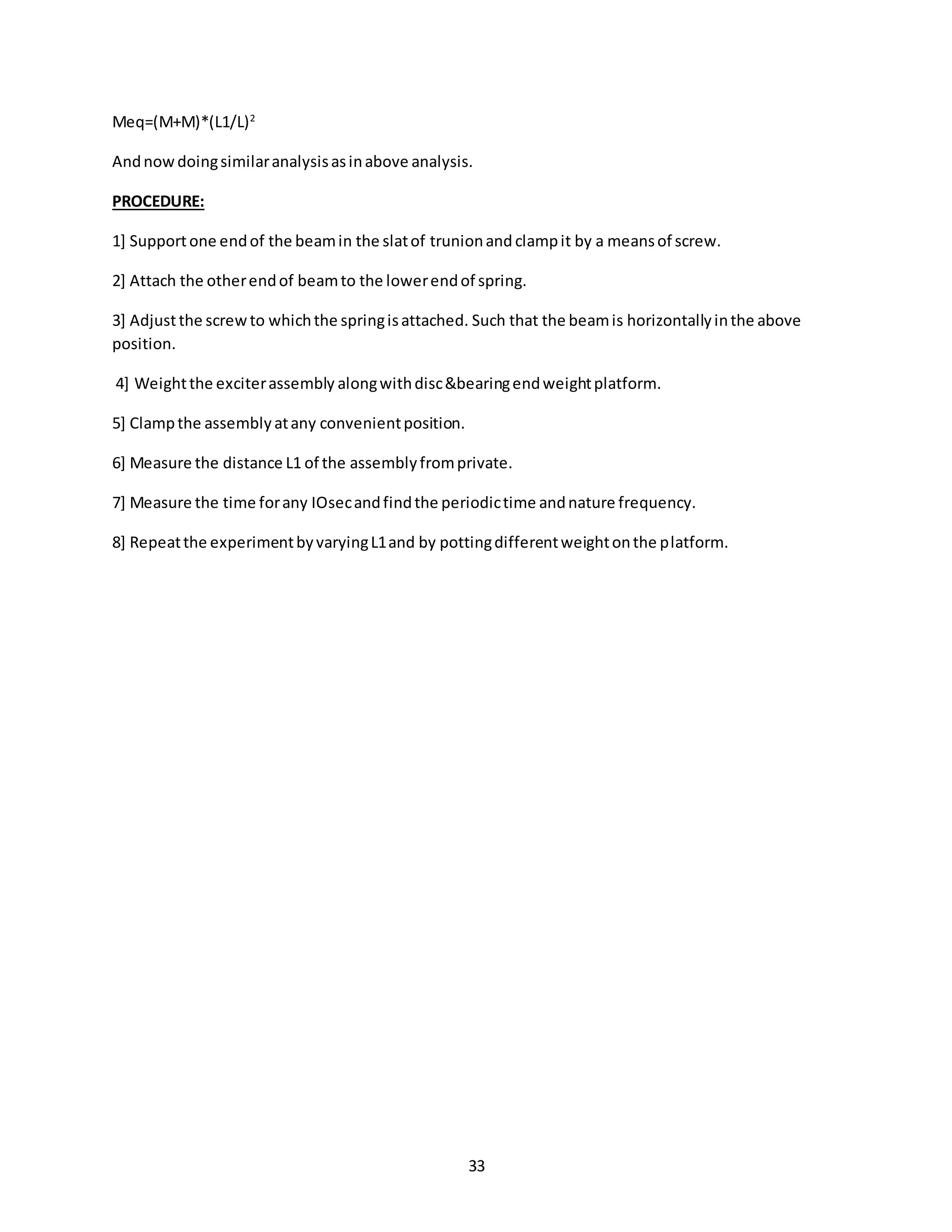 33
Meq=(M+M)*(L1/L)2
Andnowdoingsimilaranalysisasinabove analysis.
PROCEDURE:
1] Supportone endof the beamin the slatof trunionand clampit by a meansof screw.
2] Attach the otherendof beamto the lowerendof spring.
3] Adjustthe screwto whichthe springisattached. Such that the beamis horizontallyinthe above
position.
4] Weightthe exciterassembly alongwithdisc&bearingendweightplatform.
5] Clampthe assemblyatany convenientposition.
6] Measure the distance L1 of the assemblyfromprivate.
7] Measure the time forany IOsecandfindthe periodictime andnature frequency.
8] Repeatthe experimentbyvaryingL1and by pottingdifferentweightonthe platform.
 
