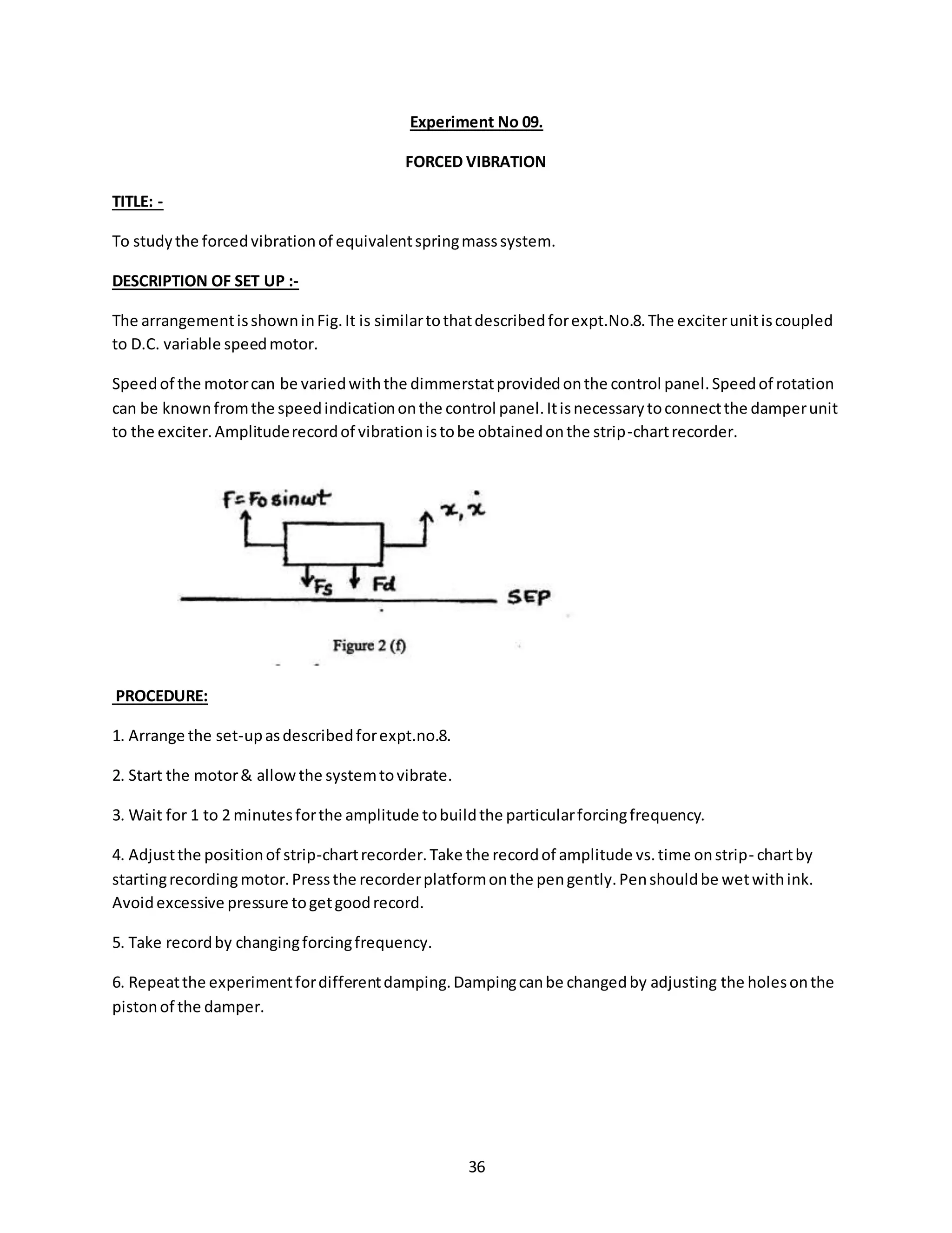 36
Experiment No 09.
FORCED VIBRATION
TITLE: -
To studythe forcedvibrationof equivalentspringmasssystem.
DESCRIPTION OF SET UP :-
The arrangementisshowninFig.It is similartothatdescribedforexpt.No.8.The exciterunitiscoupled
to D.C. variable speedmotor.
Speedof the motorcan be variedwiththe dimmerstatprovidedonthe control panel.Speedof rotation
can be knownfromthe speedindicationonthe control panel.Itisnecessarytoconnectthe damperunit
to the exciter.Amplituderecordof vibrationistobe obtainedonthe strip-chartrecorder.
PROCEDURE:
1. Arrange the set-upasdescribedforexpt.no.8.
2. Start the motor& allowthe systemtovibrate.
3. Wait for 1 to 2 minutesforthe amplitude tobuildthe particularforcingfrequency.
4. Adjustthe positionof strip-chartrecorder.Take the recordof amplitude vs.time onstrip- chartby
startingrecordingmotor.Pressthe recorderplatformonthe pengently.Penshouldbe wetwithink.
Avoidexcessive pressure togetgoodrecord.
5. Take recordby changingforcingfrequency.
6. Repeatthe experimentfordifferentdamping.Dampingcanbe changedby adjusting the holesonthe
pistonof the damper.
 
