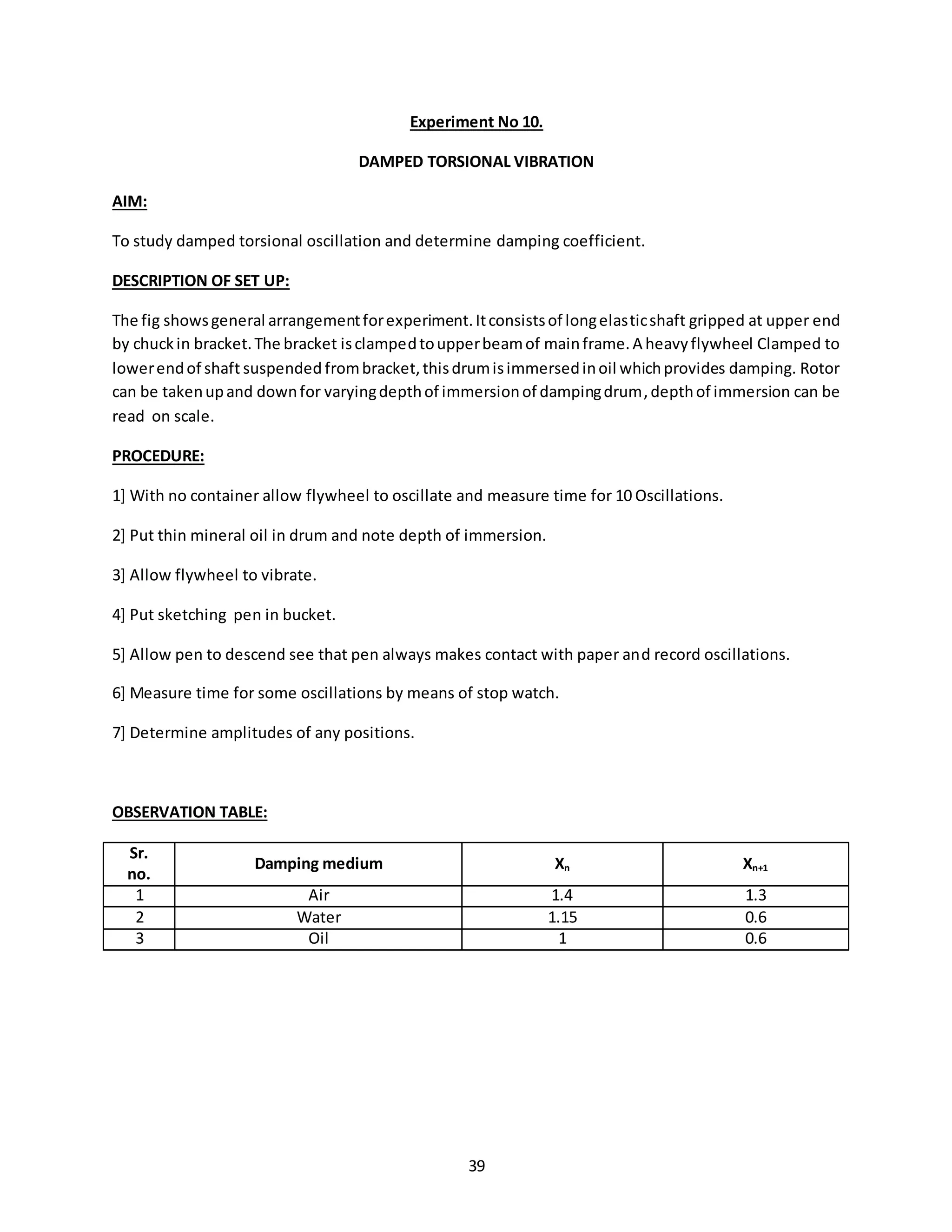 39
Experiment No 10.
DAMPED TORSIONAL VIBRATION
AIM:
To study damped torsional oscillation and determine damping coefficient.
DESCRIPTION OF SET UP:
The fig showsgeneral arrangementforexperiment.Itconsistsof longelasticshaft gripped at upper end
by chuckin bracket.The bracket isclampedtoupperbeamof mainframe.A heavyflywheel Clamped to
lowerendof shaft suspended frombracket,thisdrumisimmersedinoil whichprovides damping. Rotor
can be takenupand downfor varyingdepthof immersionof dampingdrum,depthof immersion can be
read on scale.
PROCEDURE:
1] With no container allow flywheel to oscillate and measure time for 10 Oscillations.
2] Put thin mineral oil in drum and note depth of immersion.
3] Allow flywheel to vibrate.
4] Put sketching pen in bucket.
5] Allow pen to descend see that pen always makes contact with paper and record oscillations.
6] Measure time for some oscillations by means of stop watch.
7] Determine amplitudes of any positions.
OBSERVATION TABLE:
Sr.
no.
Damping medium Xn Xn+1
1 Air 1.4 1.3
2 Water 1.15 0.6
3 Oil 1 0.6
 