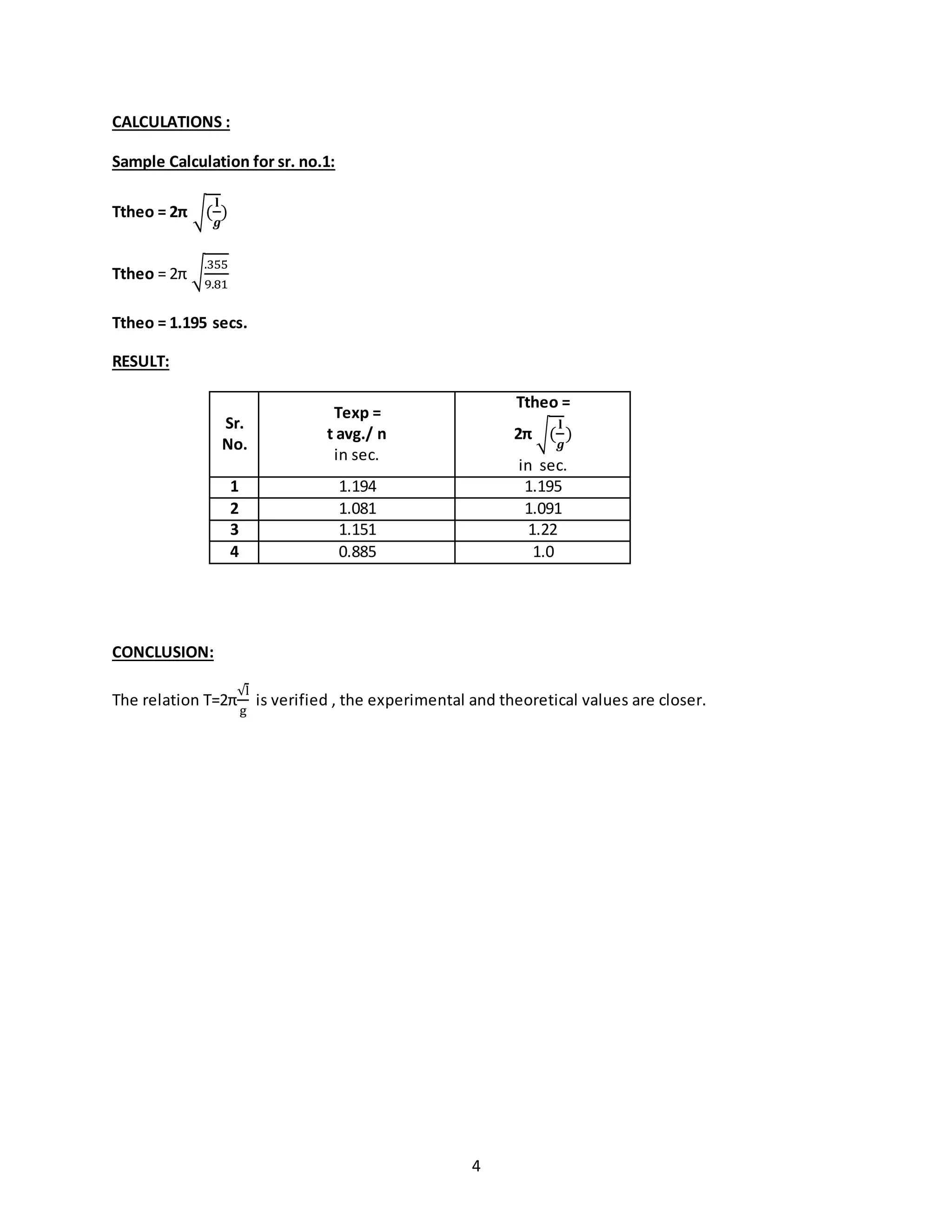 4
CALCULATIONS :
Sample Calculation for sr. no.1:
Ttheo = 2π √(
𝐥
𝒈
)
Ttheo = 2π √
.355
9.81
Ttheo = 1.195 secs.
RESULT:
Sr.
No.
Texp =
t avg./ n
in sec.
Ttheo =
2π √(
𝐥
𝒈
)
in sec.
1 1.194 1.195
2 1.081 1.091
3 1.151 1.22
4 0.885 1.0
CONCLUSION:
The relation T=2π
√l
g
is verified , the experimental and theoretical values are closer.
 