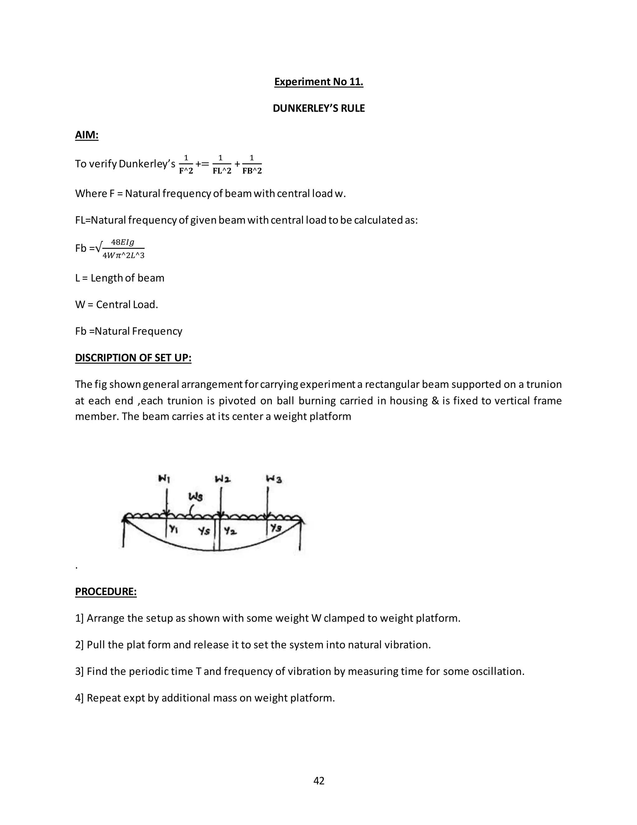 42
Experiment No 11.
DUNKERLEY’S RULE
AIM:
To verifyDunkerley’s
1
𝐅^𝟐
+=
1
𝐅𝐋^𝟐
+
1
𝐅𝐁^𝟐
Where F = Natural frequencyof beamwithcentral loadw.
FL=Natural frequencyof givenbeamwithcentral loadtobe calculatedas:
Fb =√
48𝐸𝐼𝑔
4𝑊𝜋^2𝐿^3
L = Lengthof beam
W = Central Load.
Fb =Natural Frequency
DISCRIPTION OF SET UP:
The fig showngeneral arrangementforcarryingexperimenta rectangular beam supported on a trunion
at each end ,each trunion is pivoted on ball burning carried in housing & is fixed to vertical frame
member. The beam carries at its center a weight platform
.
PROCEDURE:
1] Arrange the setup as shown with some weight W clamped to weight platform.
2] Pull the plat form and release it to set the system into natural vibration.
3] Find the periodic time T and frequency of vibration by measuring time for some oscillation.
4] Repeat expt by additional mass on weight platform.
 