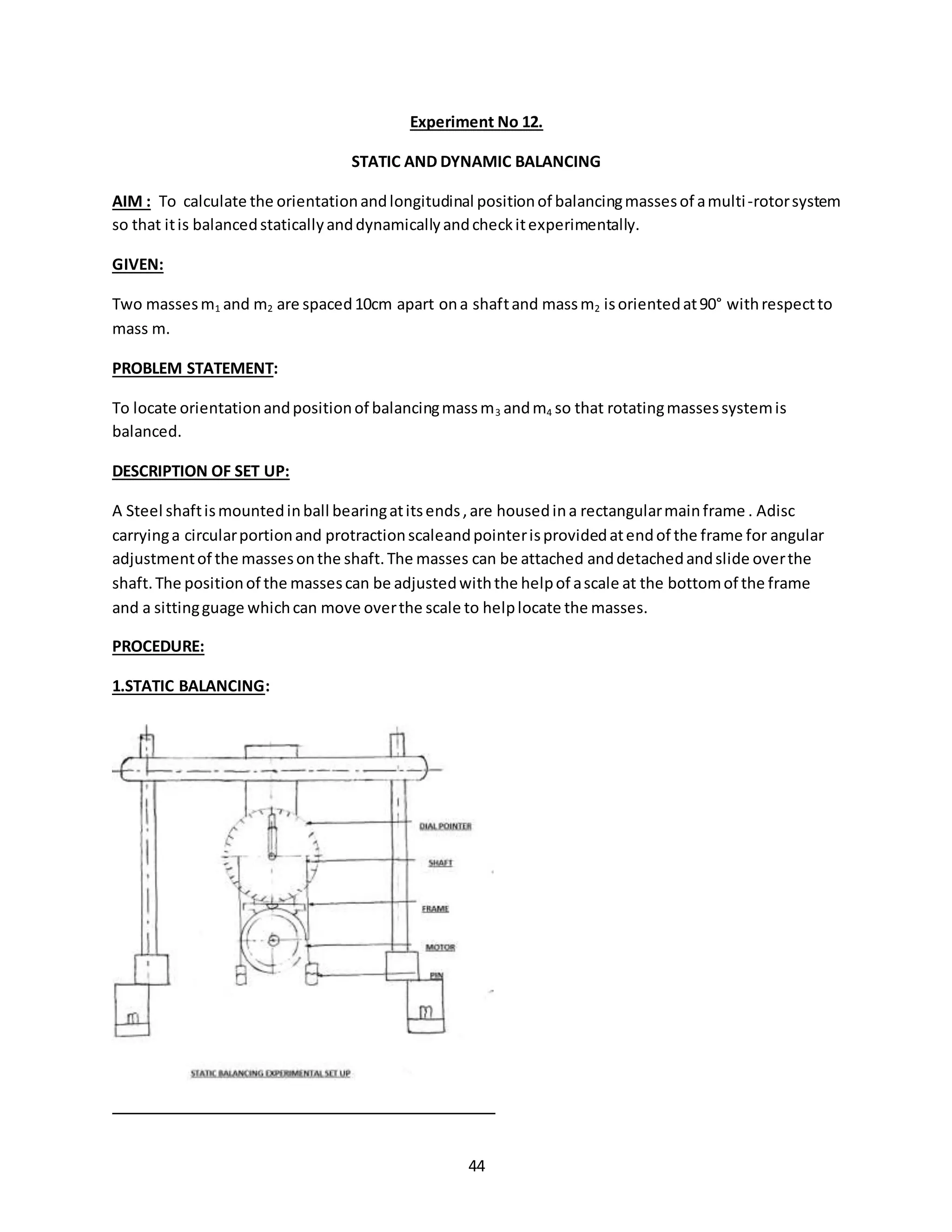 44
Experiment No 12.
STATIC AND DYNAMIC BALANCING
AIM : To calculate the orientationandlongitudinal positionof balancingmassesof amulti-rotorsystem
so that itis balancedstaticallyanddynamicallyandcheckitexperimentally.
GIVEN:
Two massesm1 and m2 are spaced10cm apart ona shaftand massm2 isorientedat90° withrespectto
mass m.
PROBLEM STATEMENT:
To locate orientationandpositionof balancingmassm3 andm4 so that rotatingmassessystemis
balanced.
DESCRIPTION OF SET UP:
A Steel shaftismountedinball bearingatitsends,are housedina rectangularmainframe . Adisc
carryinga circularportionand protractionscaleandpointerisprovidedatendof the frame for angular
adjustmentof the massesonthe shaft.The masses can be attached anddetachedandslide overthe
shaft.The positionof the massescan be adjustedwiththe helpof ascale at the bottomof the frame
and a sittingguage whichcan move overthe scale to helplocate the masses.
PROCEDURE:
1.STATIC BALANCING:
 