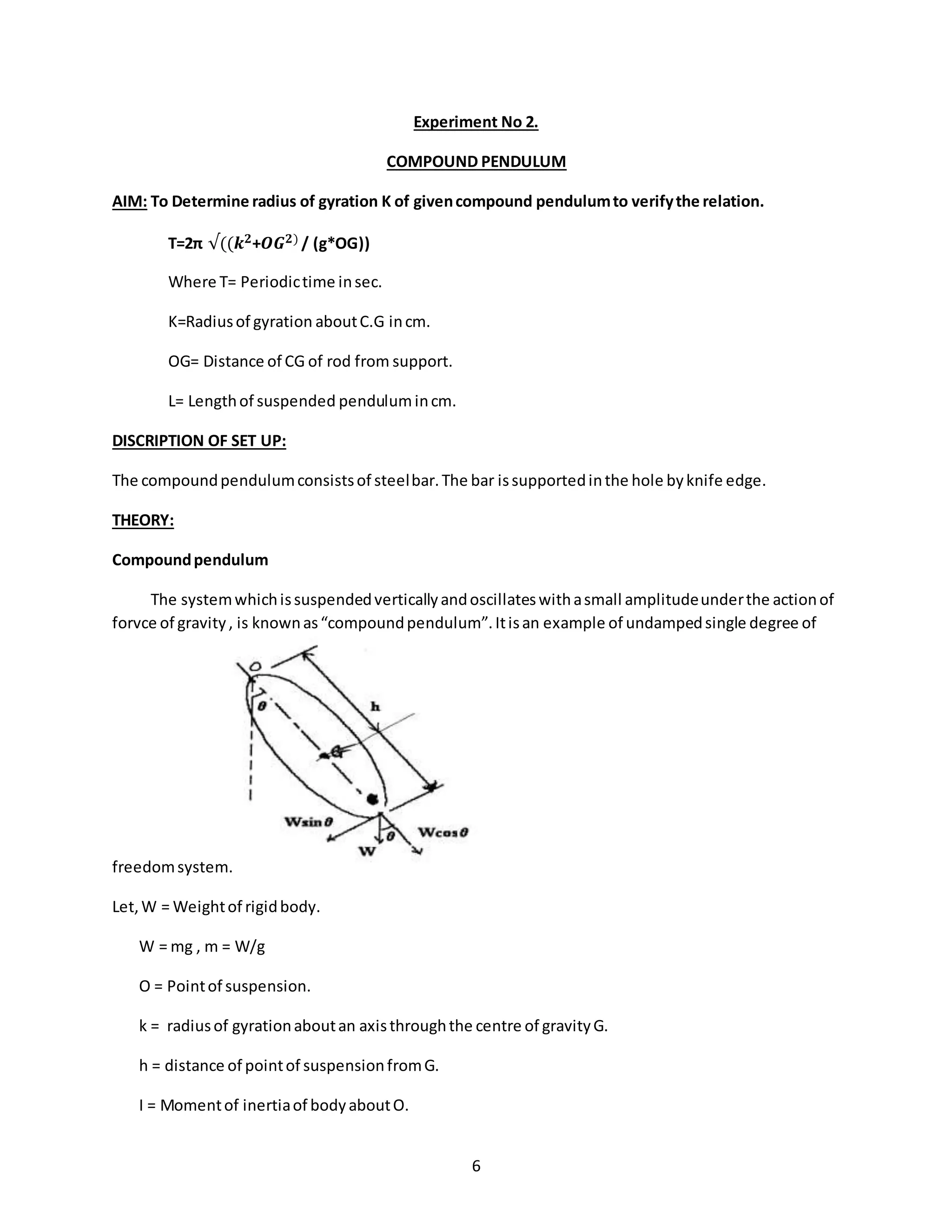 6
Experiment No 2.
COMPOUND PENDULUM
AIM: To Determine radius of gyration K of givencompound pendulumto verifythe relation.
T=2π √((𝒌 𝟐+𝑶𝑮 𝟐) / (g*OG))
Where T= Periodictime insec.
K=Radiusof gyration aboutC.G incm.
OG= Distance of CG of rod from support.
L= Lengthof suspended pendulumincm.
DISCRIPTION OF SET UP:
The compoundpendulumconsistsof steelbar.The bar issupportedinthe hole byknife edge.
THEORY:
Compoundpendulum
The systemwhichissuspendedverticallyandoscillateswithasmall amplitudeunderthe actionof
forvce of gravity, is knownas“compoundpendulum”.Itisan example of undampedsingle degree of
freedomsystem.
Let,W = Weightof rigidbody.
W = mg , m = W/g
O = Pointof suspension.
k = radiusof gyrationaboutan axisthroughthe centre of gravityG.
h = distance of pointof suspensionfromG.
I = Momentof inertiaof bodyaboutO.
 