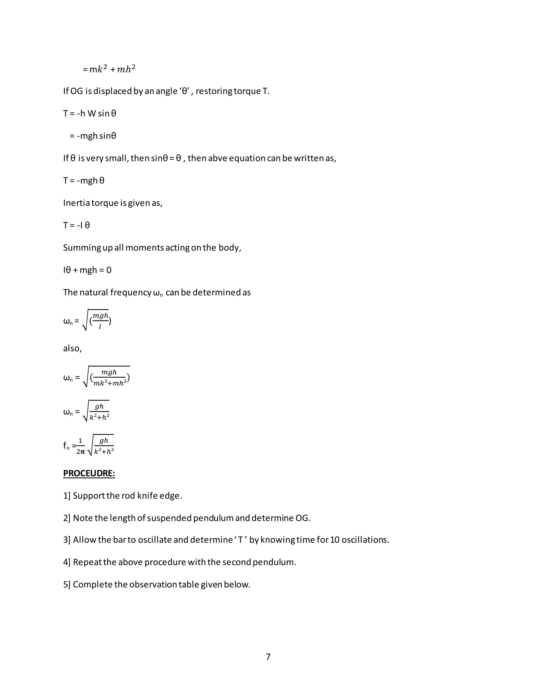 7
= m𝑘2 + 𝑚ℎ2
If OG isdisplacedbyanangle ‘θ’, restoringtorque T.
T = -h W sinθ
= -mghsinθ
If θ isverysmall,thensinθ= θ , thenabve equationcanbe writtenas,
T = -mghθ
Inertiatorque isgivenas,
T = -I θ
Summingupall momentsactingonthe body,
Iθ + mgh = 0
The natural frequencyωn canbe determinedas
ωn = √(
𝑚𝑔ℎ
𝐼
)
also,
ωn = √(
𝑚𝑔ℎ
𝑚𝑘²+𝑚ℎ²
)
ωn = √
𝑔ℎ
𝑘²+ℎ²
fn =
1
2𝛑
√
𝑔ℎ
𝑘²+ℎ²
PROCEUDRE:
1] Supportthe rod knife edge.
2] Note the lengthof suspendedpendulumanddetermine OG.
3] Allow the barto oscillate and determine‘ T ’ byknowingtime for10 oscillations.
4] Repeatthe above procedure withthe secondpendulum.
5] Complete the observationtable givenbelow.
 
