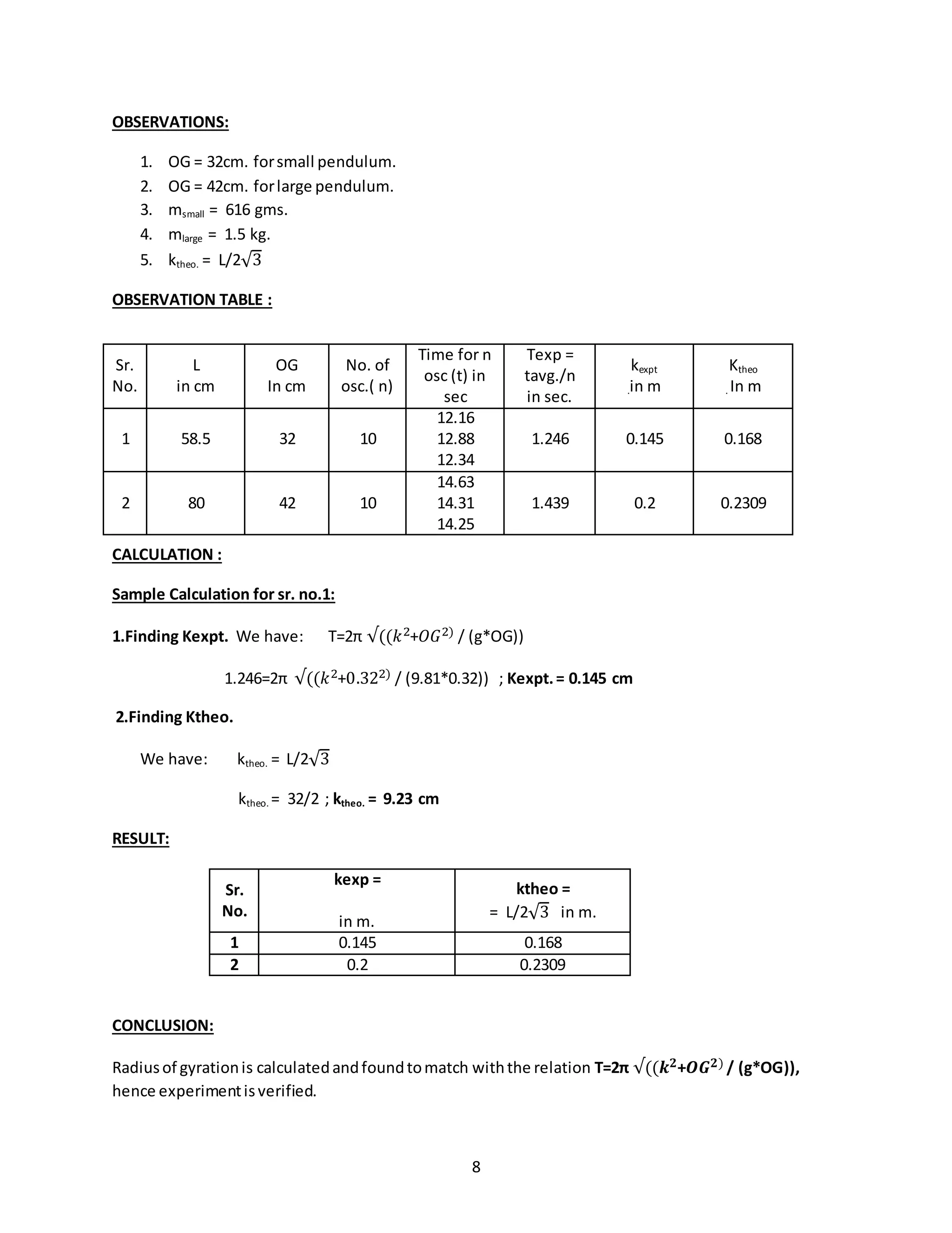 8
OBSERVATIONS:
1. OG = 32cm. forsmall pendulum.
2. OG = 42cm. forlarge pendulum.
3. msmall = 616 gms.
4. mlarge = 1.5 kg.
5. ktheo. = L/2√3
OBSERVATION TABLE :
CALCULATION :
Sample Calculation for sr. no.1:
1.Finding Kexpt. We have: T=2π √((𝑘2+𝑂𝐺2) / (g*OG))
1.246=2π √((𝑘2+0.322) / (9.81*0.32)) ; Kexpt.= 0.145 cm
2.Finding Ktheo.
We have: ktheo. = L/2√3
ktheo. = 32/2 ; ktheo. = 9.23 cm
RESULT:
Sr.
No.
kexp =
in m.
ktheo =
= L/2√3 in m.
1 0.145 0.168
2 0.2 0.2309
CONCLUSION:
Radiusof gyrationis calculatedandfoundtomatch withthe relation T=2π √((𝒌 𝟐+𝑶𝑮 𝟐) / (g*OG)),
hence experimentisverified.
Sr.
No.
L
in cm
OG
In cm
No. of
osc.( n)
Time for n
osc (t) in
sec
Texp =
tavg./n
in sec.
kexpt
.in m
Ktheo
. In m
1 58.5 32 10
12.16
12.88
12.34
1.246 0.145 0.168
2 80 42 10
14.63
14.31
14.25
1.439 0.2 0.2309
 