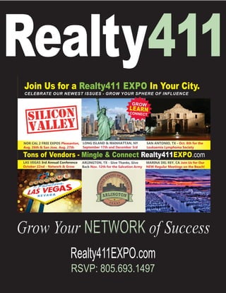 Realty411EXPO.com
RSVP: 805.693.1497
Grow Your NETWORK of SuccessGrow Your NETWORK of Success
Realty411
Tons of Vendors - Mingle & Connect Realty411EXPO.com
LAS VEGAS 3rd Annual Conference
October 22nd - Network & Grow
ARLINGTON, TX - Give Thanks, Give
Back Nov. 12th for the Salvation Army
MARINA DEL REY, CA Join Us for Our
NEW Regular Meetings on the Beach!
Join Us for a Realty411 EXPO In Your City.
CELEBRATE OUR NEWEST ISSUES - GROW YOUR SPHERE OF INFLUENCE
SAN ANTONIO, TX - Oct. 8th for the
Leukaemia Lymphoma Society
NOR CAL 2 FREE EXPOS Pleasanton,
Aug. 26th & San Jose, Aug. 27th
LONG ISLAND & MANHATTAN, NY
September 17th and December 3rd
GROW
LEARNCONNECT
 