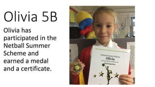 Olivia 5B
Olivia has
participated in the
Netball Summer
Scheme and
earned a medal
and a certificate.
 