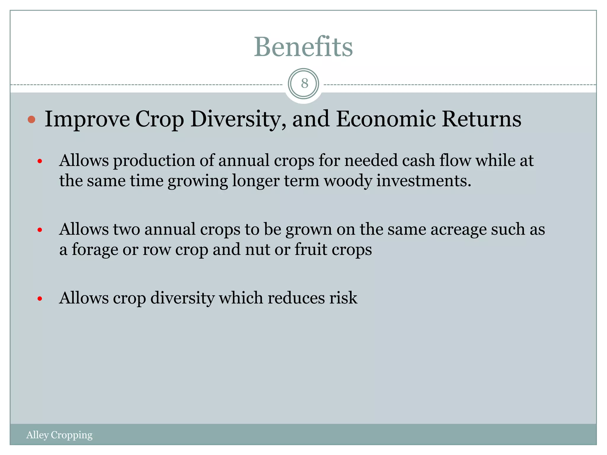 Benefits
8

 Improve Crop Diversity, and Economic Returns
• Allows production of annual crops for needed cash flow while at
the same time growing longer term woody investments.
• Allows two annual crops to be grown on the same acreage such as
a forage or row crop and nut or fruit crops
• Allows crop diversity which reduces risk

Alley Cropping

 