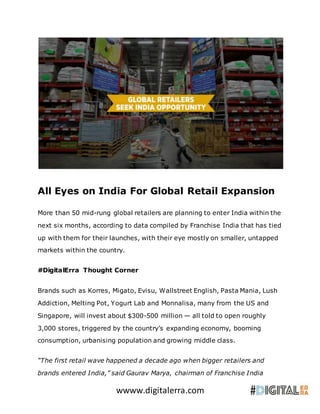 wwww.digitalerra.com
All Eyes on India For Global Retail Expansion
More than 50 mid-rung global retailers are planning to enter India within the
next six months, according to data compiled by Franchise India that has tied
up with them for their launches, with their eye mostly on smaller, untapped
markets within the country.
#DigitalErra Thought Corner
Brands such as Korres, Migato, Evisu, Wallstreet English, Pasta Mania, Lush
Addiction, Melting Pot, Yogurt Lab and Monnalisa, many from the US and
Singapore, will invest about $300-500 million — all told to open roughly
3,000 stores, triggered by the country’s expanding economy, booming
consumption, urbanising population and growing middle class.
“The first retail wave happened a decade ago when bigger retailers and
brands entered India,” said Gaurav Marya, chairman of Franchise India
 