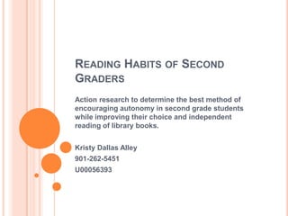 READING HABITS OF SECOND
GRADERS
Action research to determine the best method of
encouraging autonomy in second grade students
while improving their choice and independent
reading of library books.
Kristy Dallas Alley
901-262-5451
U00056393
 