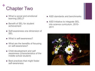 +
    Chapter Two
       What is social and emotional           ASD standards and benchmarks
        learning (SEL)?
                                               ASD Initiative to integrate SEL
       Benefit of SEL for student              into science curriculum, 2010-
        achievement                             2011
       Self-awareness one dimension of
        SEL

       What is self-awareness?

       What are the benefits of focusing
        on self-awareness?

       Child development and self
        awareness (characteristics of the
        middle school student)

       Best practices that might foster
        self-awareness
 