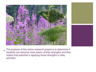 The purpose of this action research project is to determine if
+   students can become more aware of their strengths and then
    realize that potential in applying those strengths in daily
    activities.
 