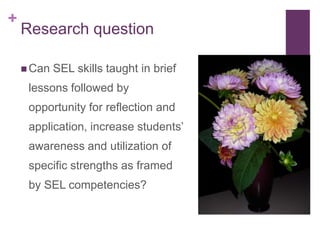 +
    Research question

     Can   SEL skills taught in brief
     lessons followed by
     opportunity for reflection and
     application, increase students’
     awareness and utilization of
     specific strengths as framed
     by SEL competencies?
 
