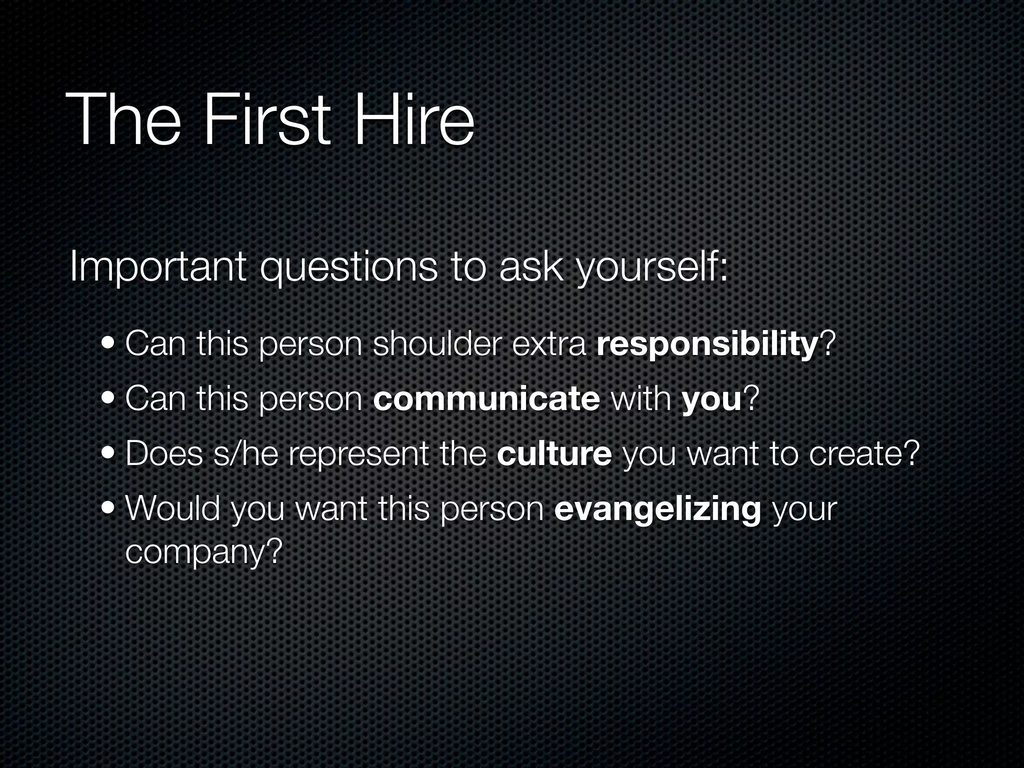 The First Hire
Important questions to ask yourself:
 • Can this person shoulder extra responsibility?
 • Can this person communicate with you?
 • Does s/he represent the culture you want to create?
 • Would you want this person evangelizing your
   company?
 