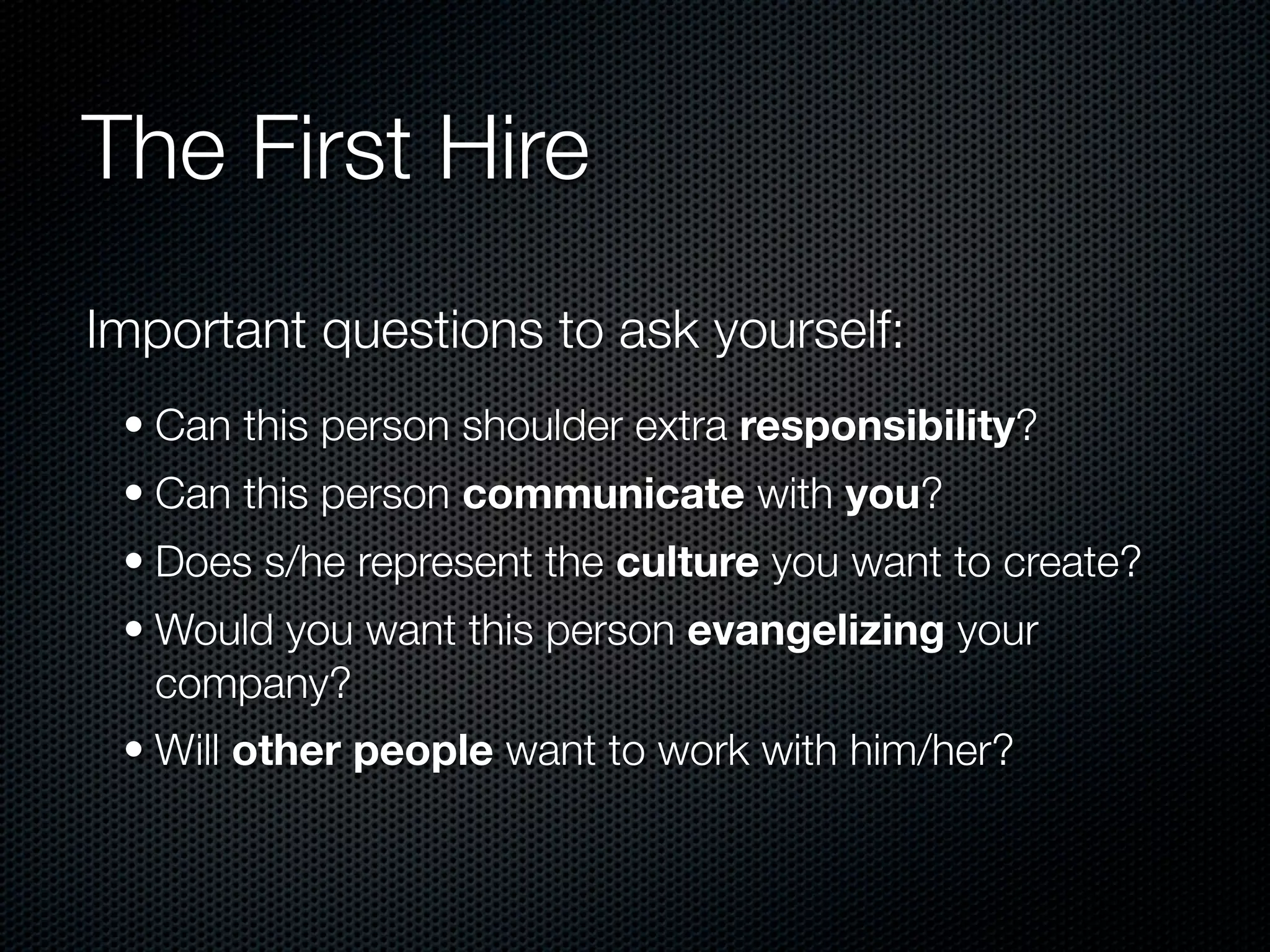 The First Hire
Important questions to ask yourself:
 • Can this person shoulder extra responsibility?
 • Can this person communicate with you?
 • Does s/he represent the culture you want to create?
 • Would you want this person evangelizing your
   company?
 • Will other people want to work with him/her?
 