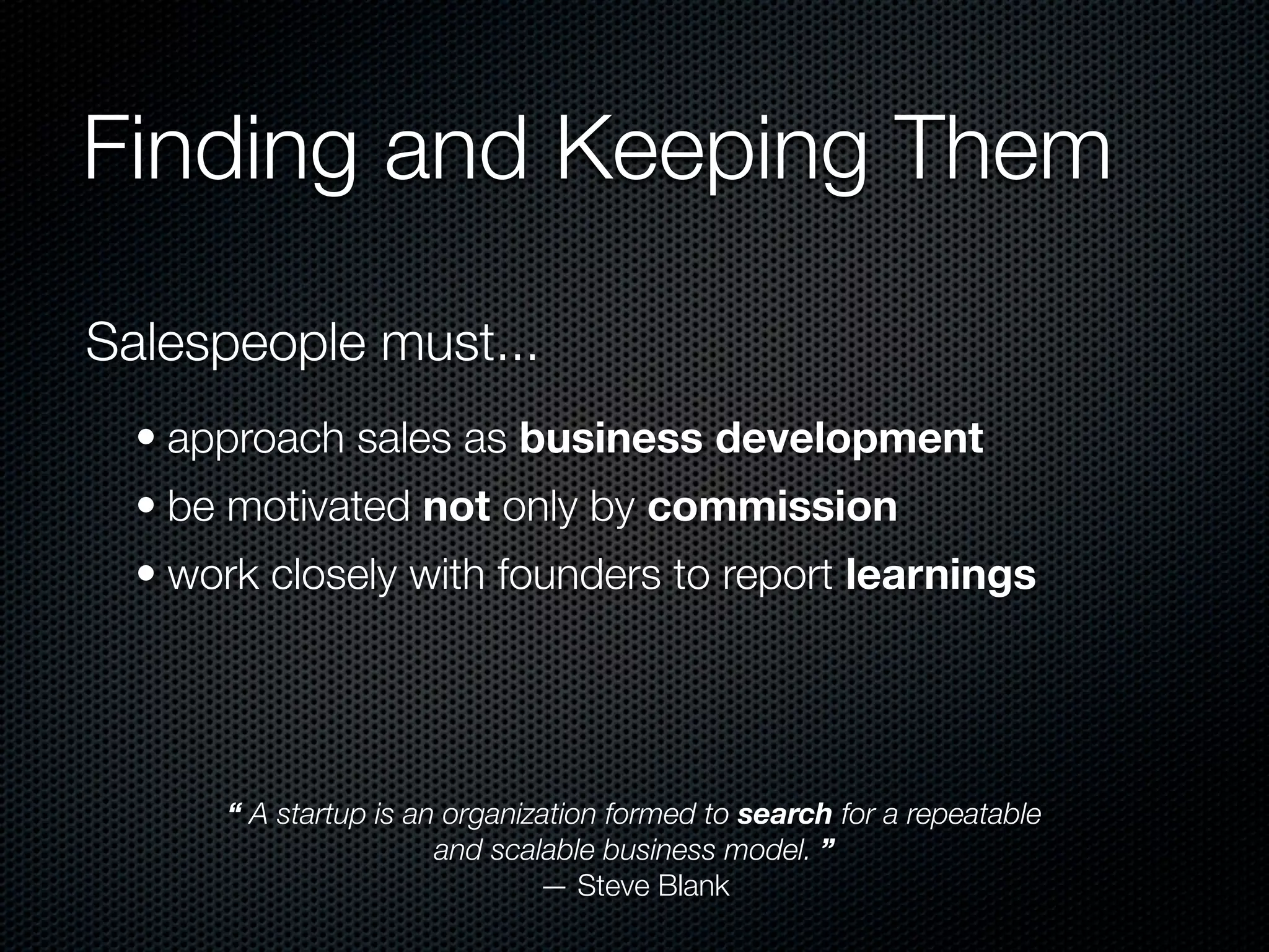 Finding and Keeping Them

Salespeople must...
  • approach sales as business development
  • be motivated not only by commission
  • work closely with founders to report learnings




      “ A startup is an organization formed to search for a repeatable
                       and scalable business model. ”
                               — Steve Blank
 