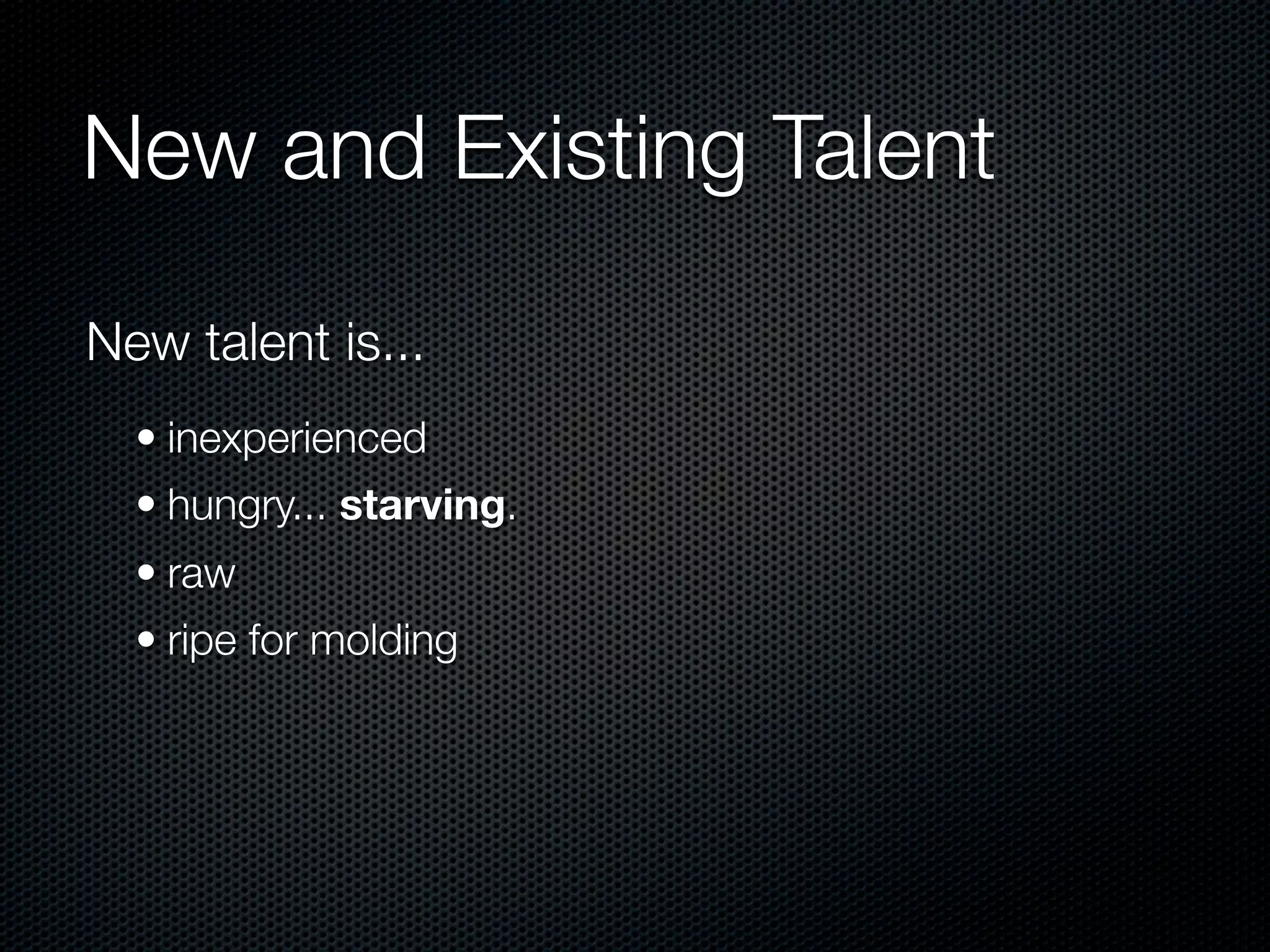 New and Existing Talent

New talent is...
  • inexperienced
  • hungry... starving.
  • raw
  • ripe for molding
 