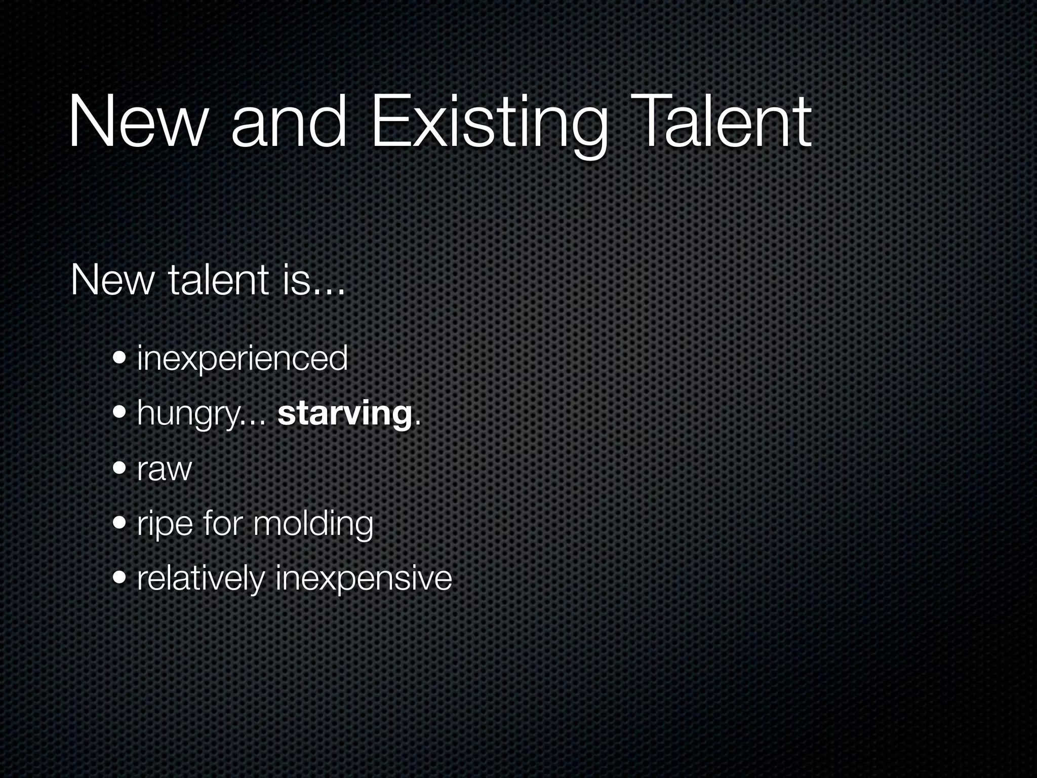 New and Existing Talent

New talent is...
  • inexperienced
  • hungry... starving.
  • raw
  • ripe for molding
  • relatively inexpensive
 