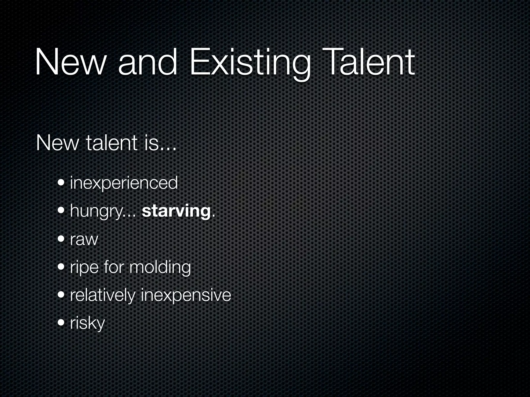 New and Existing Talent

New talent is...
  • inexperienced
  • hungry... starving.
  • raw
  • ripe for molding
  • relatively inexpensive
  • risky
 