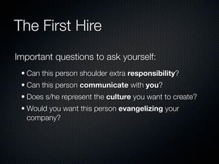 The First Hire
Important questions to ask yourself:
 • Can this person shoulder extra responsibility?
 • Can this person communicate with you?
 • Does s/he represent the culture you want to create?
 • Would you want this person evangelizing your
   company?
 