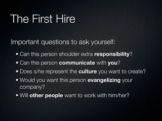 The First Hire
Important questions to ask yourself:
 • Can this person shoulder extra responsibility?
 • Can this person communicate with you?
 • Does s/he represent the culture you want to create?
 • Would you want this person evangelizing your
   company?
 • Will other people want to work with him/her?
 