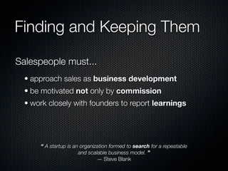Finding and Keeping Them

Salespeople must...
  • approach sales as business development
  • be motivated not only by commission
  • work closely with founders to report learnings




      “ A startup is an organization formed to search for a repeatable
                       and scalable business model. ”
                               — Steve Blank
 