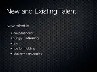 New and Existing Talent

New talent is...
  • inexperienced
  • hungry... starving.
  • raw
  • ripe for molding
  • relatively inexpensive
 