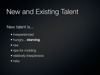 New and Existing Talent

New talent is...
  • inexperienced
  • hungry... starving.
  • raw
  • ripe for molding
  • relatively inexpensive
  • risky
 