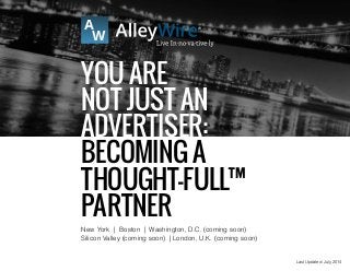 Last Updated: July, 2014
You ARE
NOT Just An
Advertiser:
Becoming a
Thought-FULL™
Partner
New York | Boston | Washington, D.C. (coming soon)
Silicon Valley (coming soon) | London, U.K. (coming soon)
 