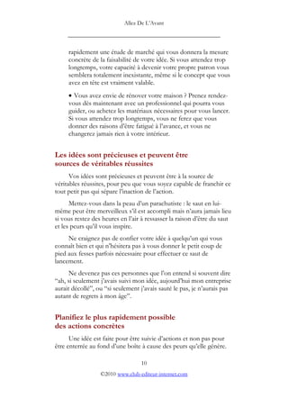 Allez De L’’Avant
_____________________________________________
rapidement une étude de marché qui vous donnera la mesure
concrète de la faisabilité de votre idée. Si vous attendez trop
longtemps, votre capacité à devenir votre propre patron vous
semblera totalement inexistante, même si le concept que vous
avez en tête est vraiment valable.
• Vous avez envie de rénover votre maison ? Prenez rendez-
vous dès maintenant avec un professionnel qui pourra vous
guider, ou achetez les matériaux nécessaires pour vous lancer.
Si vous attendez trop longtemps, vous ne ferez que vous
donner des raisons d’’être fatigué à l’’avance, et vous ne
changerez jamais rien à votre intérieur.
Les idées sont précieuses et peuvent être
sources de véritables réussites
Vos idées sont précieuses et peuvent être à la source de
véritables réussites, pour peu que vous soyez capable de franchir ce
tout petit pas qui sépare l’’inaction de l’’action.
Mettez-vous dans la peau d’’un parachutiste : le saut en lui-
même peut être merveilleux s’’il est accompli mais n’’aura jamais lieu
si vous restez des heures en l’’air à ressasser la raison d’’être du saut
et les peurs qu’’il vous inspire.
Ne craignez pas de confier votre idée à quelqu’’un qui vous
connaît bien et qui n’’hésitera pas à vous donner le petit coup de
pied aux fesses parfois nécessaire pour effectuer ce saut de
lancement.
Ne devenez pas ces personnes que l’’on entend si souvent dire
““ah, si seulement j’’avais suivi mon idée, aujourd’’hui mon entreprise
aurait décollé””, ou ““si seulement j’’avais sauté le pas, je n’’aurais pas
autant de regrets à mon âge””.
Planifiez le plus rapidement possible
des actions concrètes
Une idée est faite pour être suivie d’’actions et non pas pour
être enterrée au fond d’’une boîte à cause des peurs qu’’elle génère.
10
©2010 www.club-editeur-internet.com
 