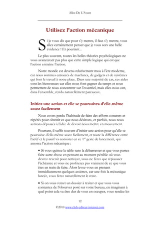 Allez De L’’Avant
_____________________________________________
Utilisez l’’action mécanique
i je vous dis que pour s’’y mettre, il faut s’’y mettre, vous
allez certainement penser que je vous sors une belle
évidence ! Et pourtant...
Le plus souvent, toutes les belles théories psychologiques ne
vous avanceront pas plus que cette simple logique qui est que
l’’action entraîne l’’action.
S
Notre monde est devenu relativement mou à l’’ère moderne,
car nous sommes entourés de machines, de gadgets et de systèmes
qui font le travail à notre place. Dans une majorité de cas, ces aides
sont les bienvenues car elles nous font gagner du temps et nous
permettent de nous concentrer sur l’’essentiel, mais elles nous ont,
dans l’’ensemble, rendu naturellement paresseux.
Initiez une action et elle se poursuivra d’’elle-même
assez facilement
Nous avons perdu l’’habitude de faire des efforts concrets et
répétés pour obtenir ce que nous désirons, et parfois, nous nous
sentons dépassés à l’’idée de devoir nous mettre en mouvement.
Pourtant, il suffit souvent d’’initier une action pour qu’’elle se
poursuive d’’elle-même assez facilement, et toute la différence entre
l’’actif et le passif va consister en ce 1er
geste de lancement, qui
amorce l’’action mécanique :
• Si vous quittez la table sans la débarrasser et que vous partez
faire autre chose en pensant au moment pénible où vous
devrez revenir pour nettoyer, vous ne ferez que repousser
l’’échéance et vous ne profiterez pas vraiment de ce que vous
êtes en train de faire. Alors levez-vous en prenant
immédiatement quelques assiettes, car une fois la mécanique
lancée, vous ferez naturellement le reste.
• Si on vous remet un dossier à traiter et que vous vous
contentez de l’’observer posé sur votre bureau, en imaginant à
quel point cela va être dur de vous en occuper, vous rendez les
12
©2010 www.club-editeur-internet.com
 