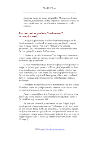 Allez De L’’Avant
_____________________________________________
choses de moins en moins abordables. Alors ouvrez-le sans
réfléchir, commencez à le lire en prenant des notes et vous en
aurez rapidement parcouru la moitié sans vous en rendre
compte.
L’’action doit se produire ““maintenant””,
et non plus tard
La façon la plus simple d’’utiliser l’’action mécanique est de
bannir un certain nombre de mots de votre vocabulaire, lorsque
vous évoquez l’’action : ““un jour””, ““demain””, ““la semaine
prochaine””, etc. sont autant de mots qui sont incompatibles avec
l’’action puisqu’’ils relèvent de l’’intention.
L’’action se produit ““maintenant””, et uniquement maintenant,
et vous devez arrêter de penser à ce que vous ferez plus tard pour
réellement agir maintenant.
Si vous prenez l’’habitude d’’utiliser le plus souvent possible le
temps du présent pour parler et réfléchir, plutôt que celui du futur
et du conditionnel, vous serez surpris des résultats concrets que
vous obtiendrez, car votre esprit sera beaucoup plus convaincu :
l’’action immédiate requiert de la croyance, thème souvent abordé
dans cet ouvrage, et permet ensuite de céder la place à l’’action
mécanique.
J’’illustrerai mon propos en vous racontant une de mes soirées
d’’étudiant, datant de quelques années, comme vous en avez tous
certainement connu au moins une de votre côté...
J’’avais environ 28 ans, je m’’étais promis très sérieusement de
passer une soirée à réviser intensément pour un partiel à venir, et
j’’ai décidé de m’’y mettre dès 18h.
En rentrant chez moi, je me sentais un peu fatigué, et j’’ai
pensé que me relaxer un peu devant l’’ordinateur serait, après tout,
un bon moyen de me mettre en condition... J’’y suis resté 2 heures,
car je me suis souvenu que je devais envoyer un mail à une de mes
connaissances et que notre échange écrit a donné lieu à un coup de
téléphone juste dans la foulée (le téléphone coûtant moins cher à
l’’époque !).
13
©2010 www.club-editeur-internet.com
 