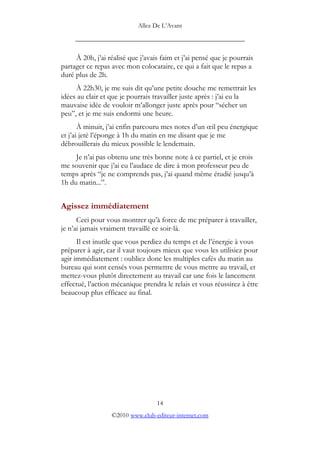 Allez De L’’Avant
_____________________________________________
À 20h, j’’ai réalisé que j’’avais faim et j’’ai pensé que je pourrais
partager ce repas avec mon colocataire, ce qui a fait que le repas a
duré plus de 2h.
À 22h30, je me suis dit qu’’une petite douche me remettrait les
idées au clair et que je pourrais travailler juste après : j’’ai eu la
mauvaise idée de vouloir m’’allonger juste après pour ““sécher un
peu””, et je me suis endormi une heure.
À minuit, j’’ai enfin parcouru mes notes d’’un œœil peu énergique
et j’’ai jeté l’’éponge à 1h du matin en me disant que je me
débrouillerais du mieux possible le lendemain.
Je n’’ai pas obtenu une très bonne note à ce partiel, et je crois
me souvenir que j’’ai eu l’’audace de dire à mon professeur peu de
temps après ““je ne comprends pas, j’’ai quand même étudié jusqu’’à
1h du matin...””.
Agissez immédiatement
Ceci pour vous montrer qu’’à force de me préparer à travailler,
je n’’ai jamais vraiment travaillé ce soir-là.
Il est inutile que vous perdiez du temps et de l’’énergie à vous
préparer à agir, car il vaut toujours mieux que vous les utilisiez pour
agir immédiatement : oubliez donc les multiples cafés du matin au
bureau qui sont censés vous permettre de vous mettre au travail, et
mettez-vous plutôt directement au travail car une fois le lancement
effectué, l’’action mécanique prendra le relais et vous réussirez à être
beaucoup plus efficace au final.
14
©2010 www.club-editeur-internet.com
 