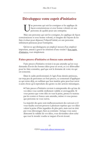 Allez De L’’Avant
_____________________________________________
Développez votre esprit d’’initiative
ne personne qui suit les consignes et les applique de
façon consciencieuse et avec bonne volonté est une
personne de qualité pour une entreprise.
Mais une personne qui suit les consignes, les applique de façon
consciencieuse et avec bonne volonté, et imagine des façons de les
faire évoluer pour dépasser l’’objectif initial, est une personne
infiniment précieuse pour l’’entreprise.
U
Qu’’est-ce qui distinguera un employé moyen d’’un employé
important, amené à gravir les échelons d’’une société ? Son esprit
d’’initiative, tout simplement.
Faites preuve d’’initiative et foncez sans attendre
Faire preuve d’’initiative revient à ne pas attendre qu’’on vous
demande d’’avoir des bonnes idées pour en avoir, et à se débrouiller
pour les faire connaître, quel que soit le domaine de votre vie qui
est concerné.
Dans le cadre professionnel, il s’’agit d’’une denrée précieuse,
car trop peu de personnes en font preuve, se contentant d’’appliquer
ce qui existe déjà, en oubliant que leur matière grise peut leur servir
à autre chose qu’’à reproduire des gestes ou des actions mécaniques.
• Faire preuve d’’initiative revient à entreprendre dès qu’’une de
vos idées vous semble réellement valable et envisageable. Si
vous pensez que votre idée en vaut la peine, prenez le taureau
par les cornes et foncez sans attendre, même si vous pensez
que personne ne vous suivra.
La majorité des gens sont malheureusement des suiveurs et il
vous faudra souvent prouver à plusieurs reprises que vos idées
valent la peine d’’être regardées de plus près, mais ceci ne doit
pas vous décourager, bien au contraire : lorsque vous aurez
démontré la validité de vos idées, vous deviendrez alors celui
que tout le monde voudra se targuer d’’avoir écouté.
15
©2010 www.club-editeur-internet.com
 