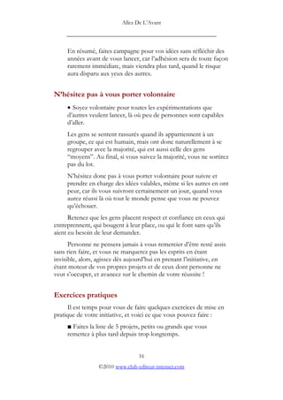 Allez De L’’Avant
_____________________________________________
En résumé, faites campagne pour vos idées sans réfléchir des
années avant de vous lancer, car l’’adhésion sera de toute façon
rarement immédiate, mais viendra plus tard, quand le risque
aura disparu aux yeux des autres.
N’’hésitez pas à vous porter volontaire
• Soyez volontaire pour toutes les expérimentations que
d’’autres veulent lancer, là où peu de personnes sont capables
d’’aller.
Les gens se sentent rassurés quand ils appartiennent à un
groupe, ce qui est humain, mais ont donc naturellement à se
regrouper avec la majorité, qui est aussi celle des gens
““moyens””. Au final, si vous suivez la majorité, vous ne sortirez
pas du lot.
N’’hésitez donc pas à vous porter volontaire pour suivre et
prendre en charge des idées valables, même si les autres en ont
peur, car ils vous suivront certainement un jour, quand vous
aurez réussi là où tout le monde pense que vous ne pouvez
qu’’échouer.
Retenez que les gens placent respect et confiance en ceux qui
entreprennent, qui bougent à leur place, ou qui le font sans qu’’ils
aient eu besoin de leur demander.
Personne ne pensera jamais à vous remercier d’’être resté assis
sans rien faire, et vous ne marquerez pas les esprits en étant
invisible, alors, agissez dès aujourd’’hui en prenant l’’initiative, en
étant moteur de vos propres projets et de ceux dont personne ne
veut s’’occuper, et avancez sur le chemin de votre réussite !
Exercices pratiques
Il est temps pour vous de faire quelques exercices de mise en
pratique de votre initiative, et voici ce que vous pouvez faire :
Faites la liste de 5 projets, petits ou grands que vous
remettez à plus tard depuis trop longtemps.
16
©2010 www.club-editeur-internet.com
 